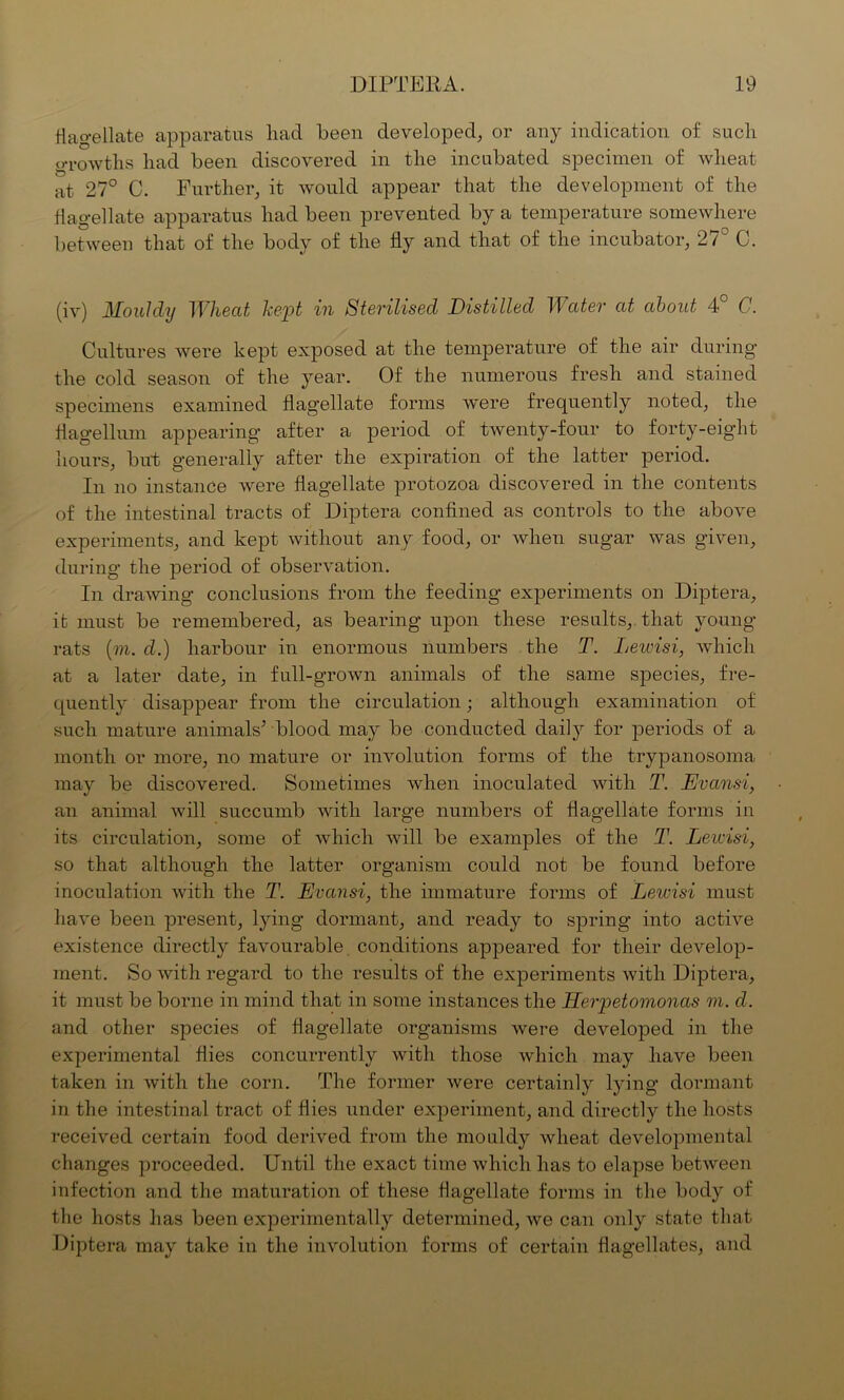 flagellate apparatus had been developed, or any indication of such growths had been discovered in the incubated specimen of wheat at 27° C. Further, it would appear that the development of the flagellate apparatus had been prevented by a temperature somewhere between that of the body of the fly and that of the incubator, 27° C. (iv) Mouldy Wheat kept in Sterilised Distilled Water at about 4° C. Cultures were kept exposed at the temperature of the air during the cold season of the year. Of the numerous fresh and stained specimens examined flagellate forms were frequently noted, the flagellum appearing after a period of twenty-four to forty-eight hours, but generally after the expiration of the latter period. In no instance were flagellate protozoa discovered in the contents of the intestinal tracts of Diptera confined as controls to the above experiments, and kept without any food, or when sugar was given, during the period of observation. In drawing conclusions from the feeding experiments on Diptera, it must be remembered, as bearing upon these results, that young- rats (m. d.) harbour in enormous numbers the T. Lewisi, which at a later date, in full-grown animals of the same species, fre- quently disappear from the circulation; although examination of such mature animals’ blood may be conducted daily for periods of a month or more, no mature or involution forms of the trypanosoma may be discovered. Sometimes when inoculated with T. Evansi, an animal will succumb with large numbers of flagellate forms in its circulation, some of which will be examples of the T. Lewisi, so that although the latter organism could not be found before inoculation with the T. Evansi, the immature forms of Lewisi must have been present, lying dormant, and ready to spring into active existence directly favourable conditions appeared for their develop- ment. So with regard to the results of the experiments with Diptera, it must be borne in mind that in some instances the Herpetomonas m. d. and other species of flagellate organisms were developed in the experimental flies concurrently with those which may have been taken in with the corn. The former were certainly lying dormant in the intestinal tract of flies under experiment, and directly the hosts received certain food derived from the mouldy wheat developmental changes proceeded. Until the exact time which has to elapse between infection and the maturation of these flagellate forms in the body of the hosts has been experimentally determined, we can only state that Diptera may take in the involution forms of certain flagellates, and