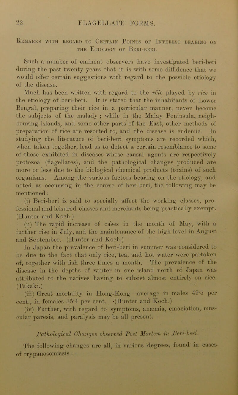 00 Remarks with regard to Certain Points of Interest bearing on the Etiology of Beri-beei. Sucli a number of eminent observers have investigated beri-beri during the past twenty years that it is with some diffidence that we would offer certain suggestions with regard to the possible etiology of the disease. Much has been written with regard to the rule played by rice in the etiology of beri-beri. It is stated that the inhabitants of Lower Bengal, preparing their rice in a particular manner, never become the subjects of the malady ; while in the Malay Peninsula, neigh- bouring islands, and some other parts of the East, other methods of preparation of rice are resorted to, and the disease is endemic. In studying the literature of beri-beri symptoms are recorded which, when taken together, lead us to detect a certain resemblance to some of those exhibited in diseases whose causal agents are respectively protozoa (flagellates), and the pathological changes produced are more or less due to the biological chemical products (toxins) of such organisms. Among the various factors bearing on the etiology, and noted as occurring in the course of beri-beri, the following may be mentioned : (i) Beri-beri is said to specially affect the working classes, pro- fessional and leisured classes and merchants being practically exempt. (Hunter and Koch.) (ii) The rapid increase of cases in the month of May, with a further rise in July, and the maintenance of the high level in August and September. (Hunter and Koch.) In Japan the prevalence of beri-beri in summer was considered to be due to the fact that only rice, tea, and hot water were partaken of, together with fish three times a month. The prevalence of the disease in the depths of winter in one island north of Japan was attributed to the natives having to subsist almost entirely on rice. (Takaki.) (iii) Great mortality in Hong-Kong—average in males 49’5 per cent., in females 35-4 per cent. '(Hunter and Koch.) (iv) Farther, with regard to symptoms, antemia, emaciation, mus- cular paresis, and paralysis may be all present. Pathological Changes observed Post Mortem in Beri-beri. The following changes are all, in various degrees, found in cases of trypanosomiasis :