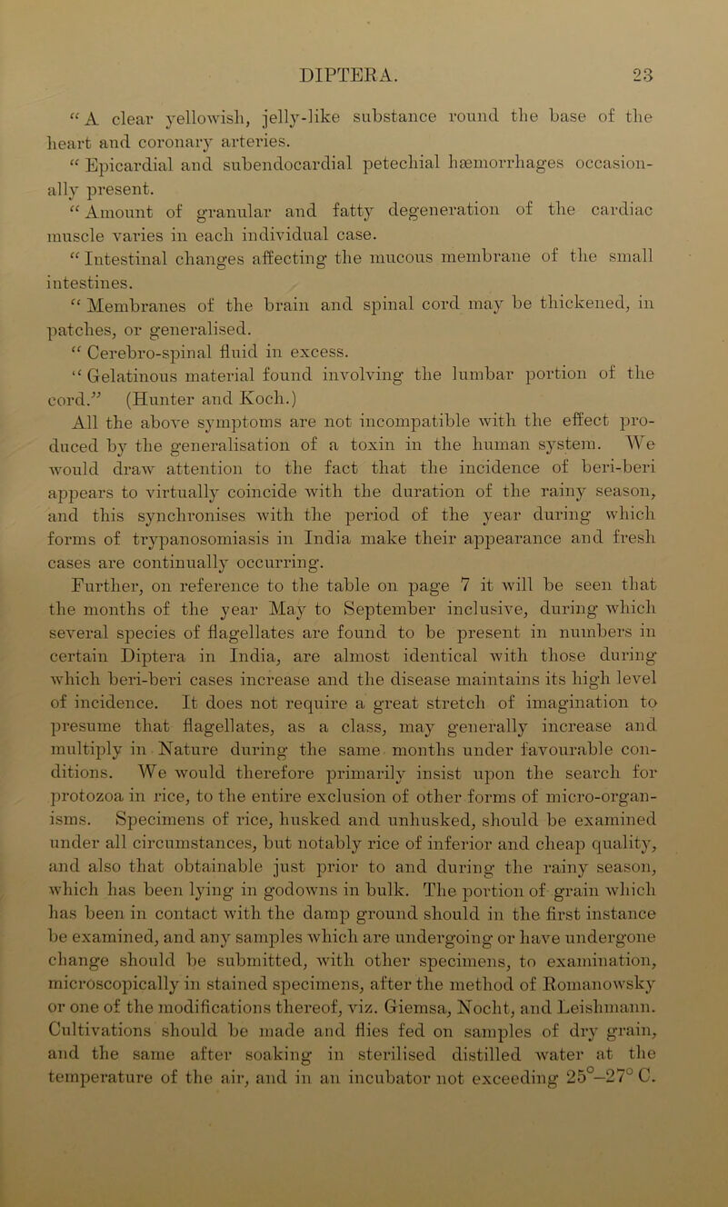 “ A clear yellowish, jelly-like substance round the base of the heart and coronary arteries. “ Epicardial and subendocardial petechial hemorrhages occasion- ally present. “ Amount of granular and fatty degeneration of the cardiac muscle varies in each individual case. “ Intestinal changes affecting the mucous membrane of the small intestines. “ Membranes of the brain and spinal cord may be thickened, in patches, or generalised. “ Cerebro-spinal fluid in excess. “ Gelatinous material found involving the lumbar portion of the cord.” (Hunter and Koch.) All the above symptoms are not incompatible with the effect pro- duced by the generalisation of a toxin in the human system. We would draw attention to the fact that the incidence of beri-beri appears to virtually coincide with the duration of the rainy season, and this synchronises with the period of the year during which forms of trypanosomiasis in India make their appearance and fresh cases are continually occurring. Further, on reference to the table on page 7 it will be seen that the months of the year May to September inclusive, during which several species of flagellates are found to be present in numbers in certain Diptera in India, are almost identical with those during which beri-beri cases increase and the disease maintains its high level of incidence. It does not require a great stretch of imagination to presume that flagellates, as a class, may generally increase and multiply in Nature during the same months under favourable con- ditions. We would therefore primarily insist upon the search for protozoa in rice, to the entire exclusion of other forms of micro-organ- isms. Specimens of rice, husked and unhusked, should be examined under all circumstances, but notably rice of inferior and cheap quality, and also that obtainable just prior to and during the rainy season, which has been lying in godowns in bulk. The portion of grain which has been in contact with the damp ground should in the first instance be examined, and any samples which are undergoing or have undergone change should be submitted, with other specimens, to examination, microscopically in stained specimens, after the method of Romanowsky or one of the modifications thereof, viz. Giemsa, Nocht, and Leislimann. Cultivations should be made and flies fed on samples of dry grain, and the same after soaking in sterilised distilled water at the temperature of the air, and in an incubator not exceeding 25°—27° C.