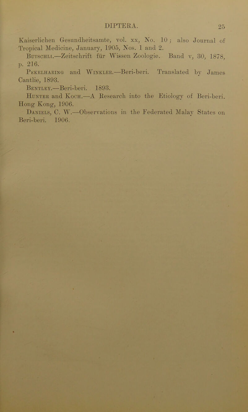 Kaiserlichen Gesundheitsamte, vol. xx, No. 10 ; also Journal of Tropical Medicine, January, 1905, Nos. 1 and 2. Butschli.—Zeitschrift fur Wissen Zoologie. Band v, 30, 1878, p. 216. Pekelharing and Winkler.—Beri-beri. Translated by James Cantlie, 1893. Bentley.—Beri-beri. 1893. Hunter and Koch.—A Researcli into the Etiology of Beri-beri. Hong Kong, 1906. Daniels, C. W.—Observations in the Federated Malay States on Beri-beri. 1906.