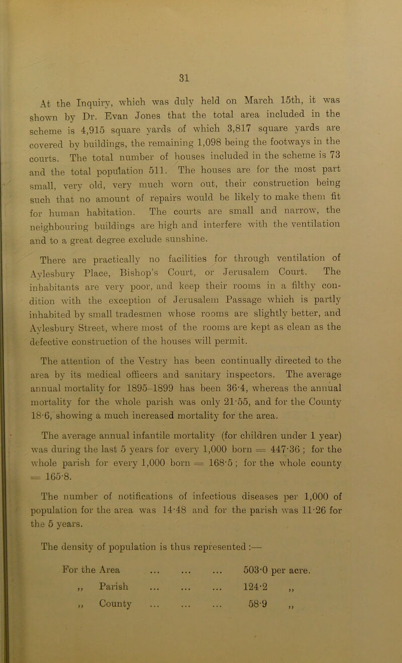 At the Inquiry, which was duly held on March 15th, it was shown hy Dr. Evan Jones that the total area included in the scheme is 4,915 square yards of which 3,817 square yards are covered by buildings, the remaining 1,098 being the footways in the courts. The total number of Irouses included in the scheme is 73 and the total population 511. The houses are for the most part small, very old, very much worn out, their construction being such that no amount of repairs would be likely to make them fit for human habitation. The courts are small and narrow, the neighbouring buildings are high and interfere with the ventilation and to a great degree exclude sunshine. There are practically no facilities Joy through ventilation of Aylesbury Place, Bishop’s Court, or Jerusalem Court. The inhabitants are very poor, and keep their rooms in a filthy con- dition with the exception of Jerusalem Passage which is partly inhabited by small tradesmen whose rooms are slightly better, and Aylesbury Street, where most of the rooms are kept as clean as the defective construction of the houses will permit. The attention of the Vestry has been continually directed to the area by its medical officers and sanitary inspectors. The average annual mortality for 1895-1899 has been 36'4, whereas the annual mortality for the whole parish was only 21-55, and for the County 18-6, showing a much increased mortality for the area. The average annual infantile mortality (for children under 1 year) was during the last 5 years for every 1,000 born = 447'3G ; for the whole parish for every 1,000 born = 168-5; for the whole county = 165-8. The number of notifications of infectious diseases per 1,000 of population for the area was 14-48 and for the parish was 11-26 for the 5 years. The density of population is thus represented :— For the Area ... ... ... 503-0 per acre. ,, Parish 124-2 ,, ,, County 58-9 ,,