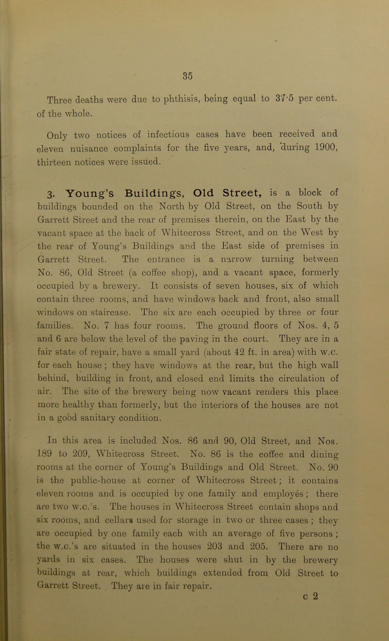 Three deaths were due to phthisis, being equal to 37'5 per cent, of the whole. Only two notices of infectious cases have been received and eleven nuisance complaints for the five years, and, ‘during 1900, thirteen notices were issued. 3. Young’s Buildings, Old Street, is a block of buildings bounded on the North by Old Street, on the South by Garrett Street and the rear of premises therein, on the Bast by the vacant space at the back of Whitecross Street, and on the West by the rear of Young’s Buildings and the East side of premises in Garrett Street. The entrance is '^a narrow turning between No. 86, Old Street (a coffee shop), and a vacant space, formerly occupied by a brewery. It consists of seven houses, six of which contain three rooms, and have windows back and front, also small windows on staircase. The six are each occupied by three or four families. No. 7 has four rooms. The ground floors of Nos. 4, 5 and 6 are below the level of the paving in the court. They are in a fair state of repair, have a small yard (about 42 ft. in area) with w.c. for each house; they have windows at the rear, but the high wall behind, building in front, and closed end limits the circulation of air. The site of the brewery being now vacant renders this place more healthy than formerly, but the interiors of the houses are not in a good sanitary condition. In this area is included Nos. 86 and 90, Old Street, and Nos. 189 to 209, Whitecross Street. No. 86 is the coffee and dining rooms at the corner of Young’s Buildings and Old Street. No. 90 is the public-house at corner of Whitecross Street; it contains eleven I’oorns and is occupied by one family and employes; there are two w.c.’s. The houses in Whitecross Street contain shops and six rooms, and cellars used for storage in two or three cases ; they are occupied by one family each with an average of five persons ; the w.c.’s are situated in the houses 203 and 205. There are no yards in six cases. The houses were shut in by the brewery buildings at rear, which buildings extended from Old Street to Garrett Street. They are in fair repair. c 2