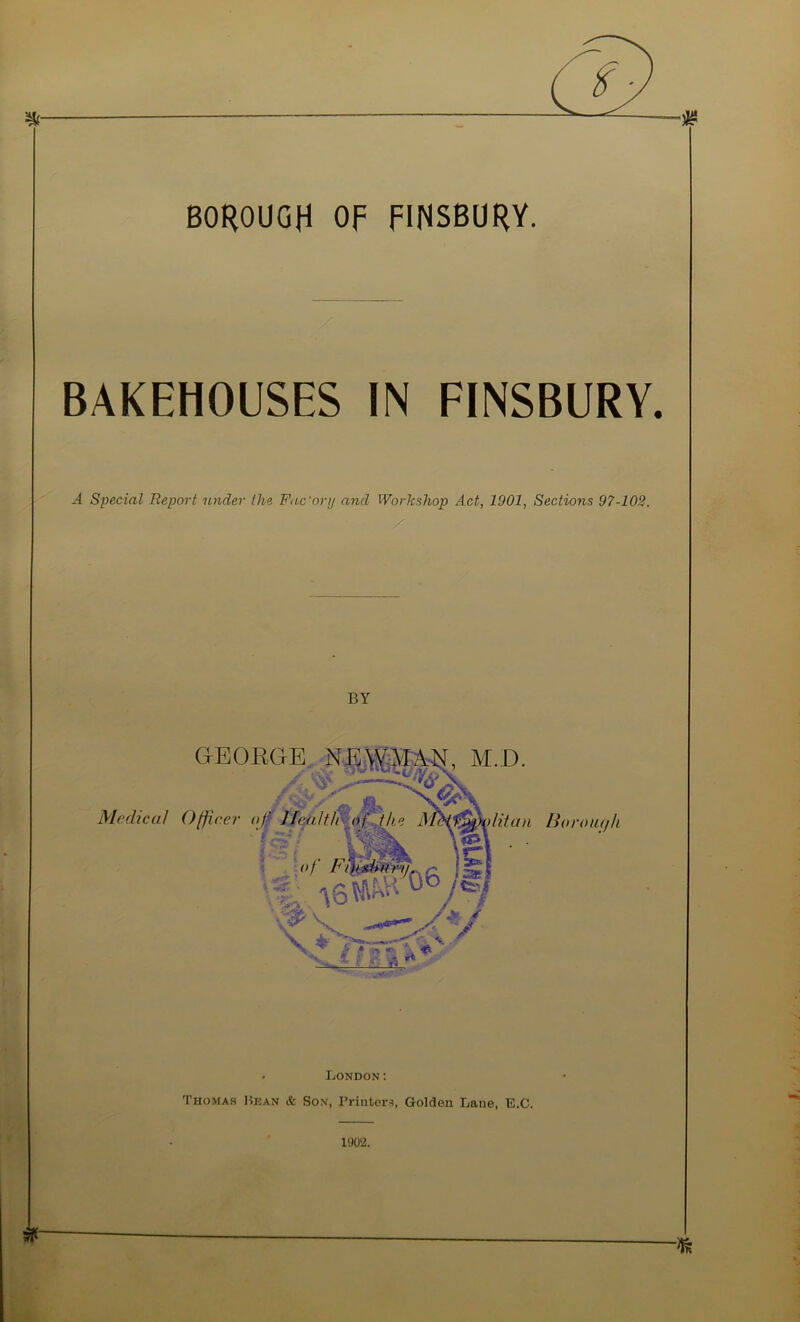 BOROUGH OF FINSBURY. BAKEHOUSES IN FINSBURY. A Special Report under Ihe Fac'orij and Workshop Act, 1901, Sections 97-102. • London: Thomas liicAN & Sox, Printer.^), Golden Lane, E.C. 1902.
