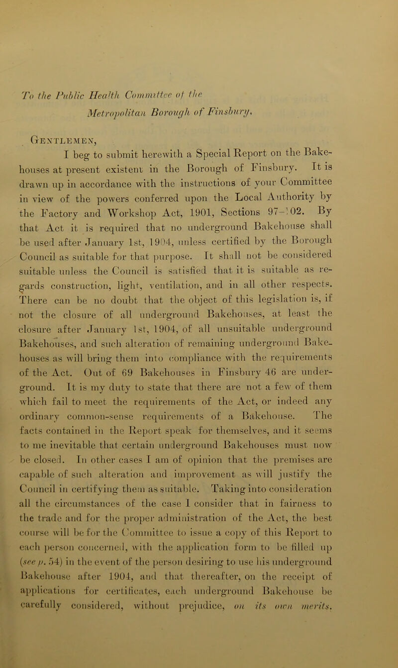 To ihe Public Health Committee 0/ the Metropolitan Borouph of Finsbury, Gextlemex, I beg to submit herewith a Special Report on the Bake- houses at present existent in the Borough of hinsbnry. It is drawn up in accordance with the instructions of your Committee in view of the powers conferred upon the Local Authority by the Factory and Workshop Act, 1901, Sections 97-102. By that Act it is required that no underground Bakehouse shall be used after January 1st, 1904, unless certified by the Borough Council as suitable for that purpose. It shall not be considered suitable unless the Council is satisfied that it is suitable as re- ^’ards construction, light, ventilation, and in all other respects. There can be no doubt that the object of this legislation is, if not the closure of all underground Bakehouses, at least the closure after January 1st, 1904, of all unsuitable undei'ground Bakehouses, and such alteration of remaining underground Bake- houses as Avill bring them into compliance with the requirements of the Act. Out of 69 Bakehouses in Finsbury 46 are under- ground. It is my duty to state that there are not a few of them Avhich fail to meet the requirements of the Act, or indeed any ordinary common-sense requirements of a Bakehouse. IJie facts contained in the Report speak for themseRes, and it seems to me inevitable that certain underground Bakehouses must now be closed. In other cases I am of opinion that the j)remises are capable of such alteration and im[)rovement as will justify the Council in certifying them as suitable. Taking into consideration all the circumstances of the case I consider that in fairness to the trade and for the pi’oper administration of the Act, the best course will be for the Committee to issue a co]>y of this Re|)ort to eacli person concerned, with the a])])lication form to be filled up {see !>. r>4) in the event of the ])erson desiring to use his underground Bakehouse after 1904, and that thereafter, on the i'ecei))t of apj)lications for certificates, each underground Bakehouse be carefully considered, without ])rejudice, on its oini merits.