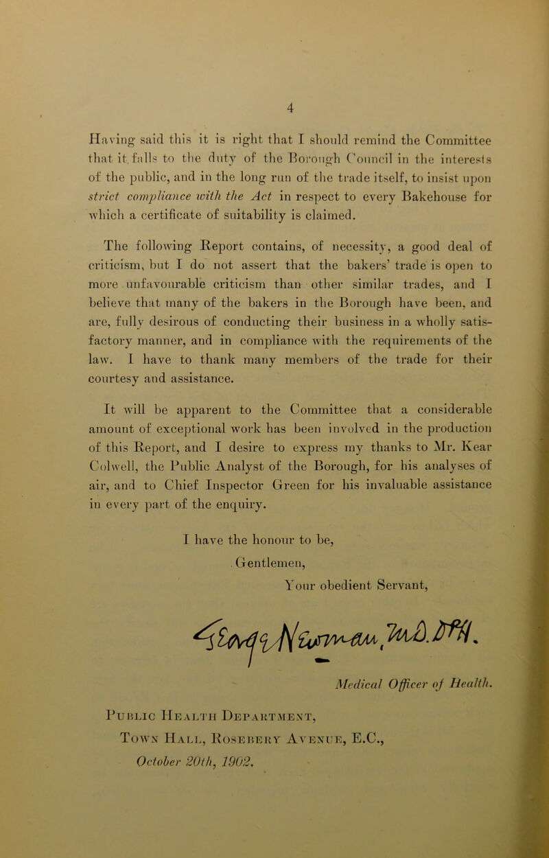 Having' said this it is right that I shonld remind the Committee that it.fidls to tlie duty of the l^oroiigh ('oiincil in the interesls of the public, and in the long run of the trade itself, to insist upon strict compliance ivith the Act in respect to every Bakehouse for which a certificate of suitability is claimed. The following Report contains, of necessity, a good deal of criticism, but I do not assert that the bakers’ trade is open to more unfavourable criticism than other similar trades, and I believe that many of the bakers in the Borough have been, and are, fully desirous of conducting their business in a wholly satis- factory manner, and in compliance with the requirements of the law. 1 have to thank many membei’S of the trade for their courtesy and assistance. It will be apparent to the Committee that a considerable amount of exceptional work has been involved in the production of this Report, and I desire to express my thanks to Mr. Kear Colwell, the Public Analyst of the Borough, for his analyses of air, and to Chief Inspector Green for his invaluable assistance in every part of the enquiry. I have the honour to be, . Gentlemen, Your obedient Servant, Medical Officer of Health. PuHLic Health Department, Town Halj>, Rosebery Avenue, E.C., October 20ih^ 1902.
