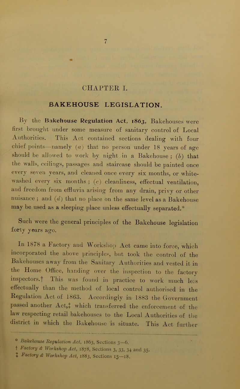CHAPTER I. BAKEHOUSE LEGISLATION. By the Bakehouse Regulation Act, 1863, Bakehouses were first brouglit under some measure of sanitary control of Local Authorities. This Act contained sections dealing with four chief points—namely («) that no person under 18 years of age should be allowed to work by night in a Bakehouse ; (h) that the walls, ceilings, passages and staircase should be painted once every seven years, and cleaned once every six months, or white- washed every six months ; (r,-) cleanliness, effectual ventilation, and freedom from effluvia arising from any drain, privy or other nuisance ; and (cl) that no place on the same level as a Bakehouse may be used as a sleeping place unless effectually separated.* Such were the general principles of the Bakehouse legislation forty years ago. In 1878 a factory and Workslioj) Act came into force, which incoiporated the above ])rincij)les, but took the control of the Bakehouses away from the Sanitary Authorities and vested it in the Home Office, handing’ over the inspection to the factory insjiectors.f I his was found in practice to ivork much le£s effectually than the method of local control authorised in the Regulation Act of 1863. Accordingly in 1883 the Government passed another Act,| which transferred the enforcement of the law respecting retail bakehouses to the Local Authorities of the district in which the Bakehouse is situate. This Act further ° Bakehouse Regulation Act, 1863, Sections 3—6. t Factory <£• Workshop Act, 1878, Sections 3, 33, 34 and 35. ; Factory <& Workshop Act, 1883, Sections 15—18.