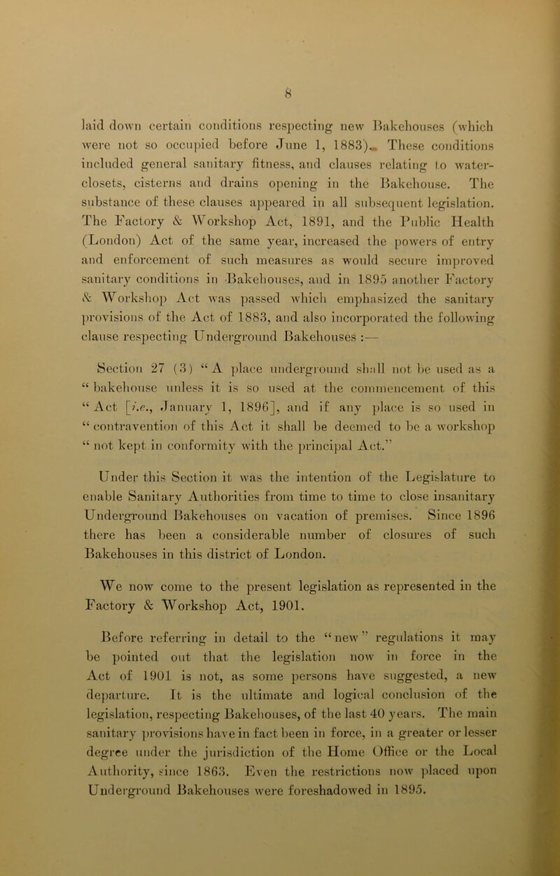 laid down certain conditions respecting new liakehoiises (which were not so occupied before June 1, 1883). These conditions included general sanitary fitness, and clauses relating to Avater- closets, cisterns and drains opening in the Bakehouse. The substance of these clauses appeared in all subsequent legislation. The Factory & Workshop Act, 1891, and the Public Health (London) Act of the same year, increased the poAvers of entry and enforcement of such measures as would secure improved sanitary conditions in -Bakehouses, and in 1895 another Factory t'v: Workshop Act Avas passed AA'hich emphasized the sanitary ]AroAusions of the Act of 1883, and also incorporated the folloAving clause respecting Underground Bakehouses :— Section 27 (3) “A ])lace underground shall not be used as a “ bakehouse unless it is so used at the commencement of this “ Act [?.c., January 1, 1896], and if any place is so used in “ contravention of this Act it shall be deemed to be a Avorkshop “ not kept in conformity Avith the principal Act.” Under this Section it Avas the intention of the Legislature to enable Sanitary Authorities from time to time to close insanitary Underground Bakehouses on vacation of premises. Since 1896 there has been a considerable number of closures of such Bakehouses in this district of London. We now come to the present legislation as represented in the Factory & Workshop Act, 1901. Before referring in detail to the “ new ” regulations it may be pointed out that the legislation noAv in force in the Act of 1901 is not, as some persons haAX suggested, a new departure. It is the ultimate and logical conclusion of the legislation, respecting Bakehouses, of the last 40 years. The main sanitary ])i'Ovisions have in fact been in force, in a greater or lesser degree under the jurisdiction of the Home Office or the Local Authority, since 1863. Even the restrictions noAv ])laced upon Undei’ground Bakehouses Avere foreshadoAved in 1895.