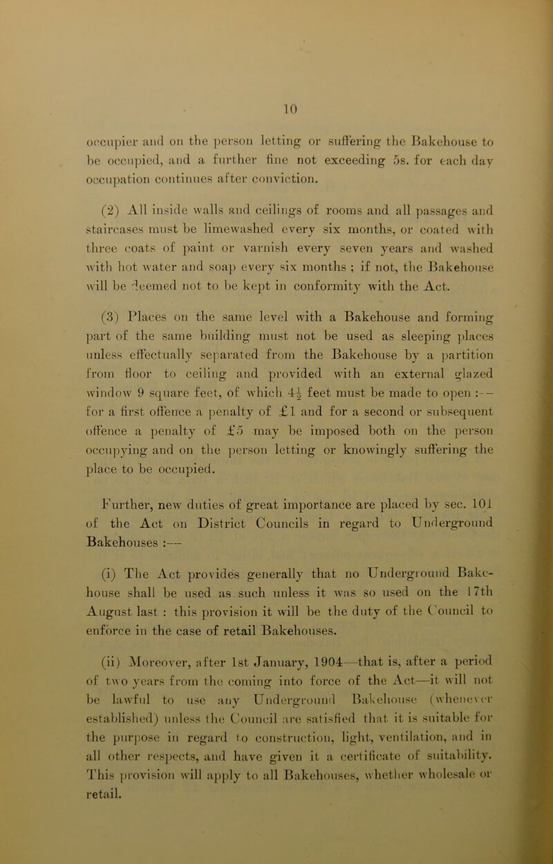 of'cnpier mid on the jierson letting or suffering tlie Bakehouse to be occupied, and a further fine not exceeding 5s. for each day occu])ation continues after conviction. (2) All inside walls and ceilings of rooms and all yiassages and staircases must be limewashed every six months, or coated with three coats of paint or varnish every seven years and washed with hot water and soap every six months ; if not, the Bakehouse will be deemed not to be kept in conformity with the Act. (3) Places on the same level with a Bakehouse and forming part of the same building must not be used as sleeping places unless effectually separated from the Bakehouse by a ))artition from floor to ceiling and provided wdth an external glazed window 9 square feet, of which 4-^ feet must be made to open :— for a first offence a penalty of £1 and for a second or subsequent offence a penalty of £5 may be imposed both on the person occupying and on the person letting or knowingly suffering the place to be occupied. Further, new^ duties of great importance are placed by sec. 101 of the Act on District Councils in regard to Underground Bakehouses :— (i) The Act provides generally that no Underground Bake- house shall be used as such unless it was so used on the 17th August last : this provision it will be the duty of the C'ouncil to enforce in the case of retail Bakehouses. (ii) Moreover, after 1st January, 1904—that is, after a period of two years from the coming into force of the Act—it will not be lawful to use any Underground Bakehouse (whenever established) unless the Council are satisfied that it is suitable for the purpose in regard to construction, light, ventilation, and in all other I'espects, and have given it a certificate of suitability. This provision will apj)ly to all Bakehouses, whether wholesale or retail.