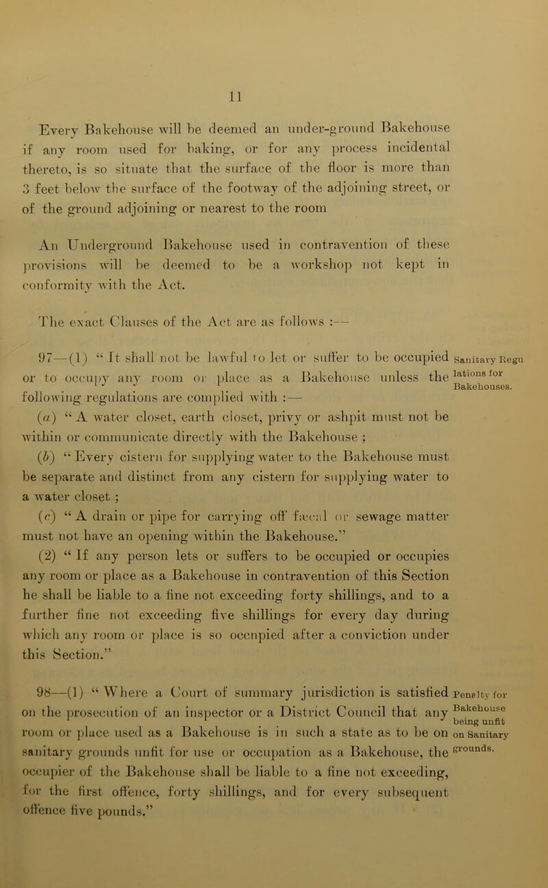 Every Bakehouse will he deemed an under-ground Bakehouse if any room used for baking, or for any process incidental thereto, is so situate that the surface of the floor is more than 3 feet helow the surface of the footway of the adjoining street, or of the ground adjoining or nearest to the room An Underground Bakehouse used in contravention of these jn-ovisions will he deemed to he a workshop not kept in conformitv Avith the Act. The exact Clauses of the Act are as folloAvs :— 97— (1) “ It shall not he laAvful to let or sutler to he occupied sanitavyUegu or to occupy any room or place as a Bakehouse unless the ^ i ^ ^ Bakehouses. following regulations are complied Avith : — {ii) “A Avater closet, earth cioset, privy or ashpit must not he Avithin or communicate directly with the Bakehouse ; (b) “ Every cistern for supplying water to the Bakehouse must be separate and distinct from any cistern for supplying water to a water closet ; (c) “A drain or pipe for carrying off* ficcail or sewage matter must not have an opening within the Bakehouse.” (2) “ If any person lets or suffers to he occupied or occupies any room or place as a Bakehouse in contra\'’ention of this Section he shall be liable to a fine not exceeding forty shillings, and to a further fine not exceeding five shillings for every day during Avdiich any room or place is so occupied after a conviction under this Section.” 98— (1) “Where a Court of summary jurisdiction is satisfied peneity for on the prosecution of an inspector or a District Council that any bakehouse * being unfit room or place used as a Bakehouse is in such a state as to he on on sanitary sanitary grounds unfit for use or occupation as a Bakehouse, the s^ounds. occupier of the Bakehouse shall be liable to a fine not exceeding, for the first offence, forty shillings, and for every subsequent offence five pounds.”