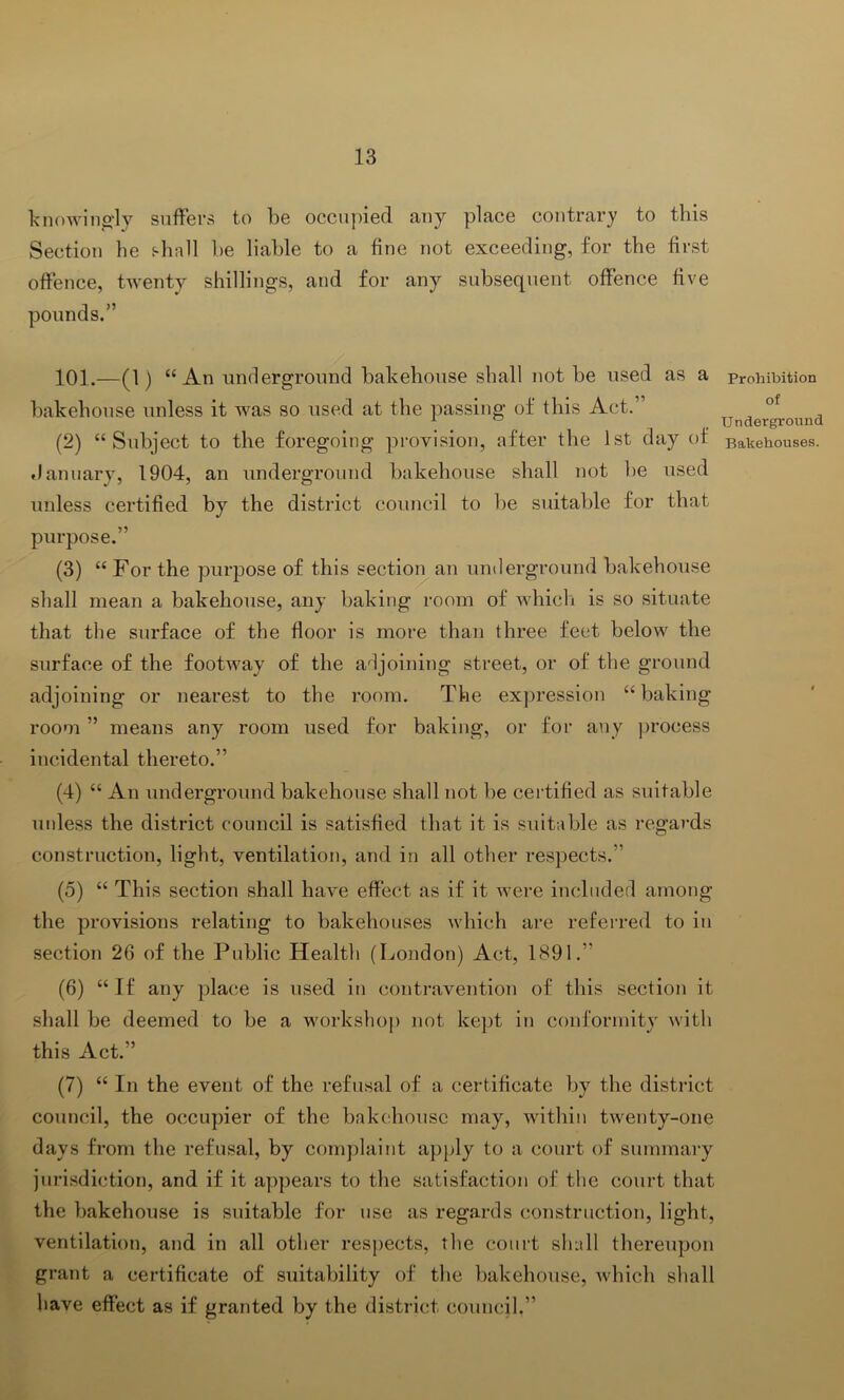 knowina'ly suffers to be occu])ied any place contrary to this Section he shall be liable to a fine not exceeding, for the first offence, twenty shillings, and for any subsequent offence five pounds.” 101.—(1) “An underground bakehouse shall not be used as a bakehouse unless it was so used at the passing of this Act.” (2) “Subject to the foregoing provision, after the 1st day of .lanuary, 1904, an underground bakehouse shall not be used unless certified by the district council to be siutable for that purpose.” (3) “ For the purpose of this section an underground bakehouse shall mean a bakehouse, any baking room of which is so situate that the surface of the floor is more than three feet below the surface of the footway of the adjoining street, or of the ground adjoining or nearest to the room. The expression “ baking room ” means any room used for baking, or for any process incidental thereto.” (4) “ An underground bakehouse shall not be ceibified as suitable uidess the district council is satisfied that it is suitable as regards construction, light, ventilation, and in all other respects.” (5) “ This section shall have effect as if it were included among the provisions relating to bakehouses which are referred to in section 26 of the Public Health (London) Act, 1891.” (6) “If any place is used in contravention of this section it shall be deemed to be a workshop not kept in conformity with this Act.” (7) “ In the event of the refusal of a certificate by the district council, the occupier of the bakdiousc may, within twenty-one days from the refusal, by complaint apply to a court of summary jurisdiction, and if it ap])ears to the satisfaction of the court that the bakehouse is suitable for use as regards construction, light, ventilation, and in all other resi)ects, the court shall thereupon grant a certificate of suitability of the bakehouse, which shall have effect as if granted by the district council.” Prohibition of Underground Bakehouses.