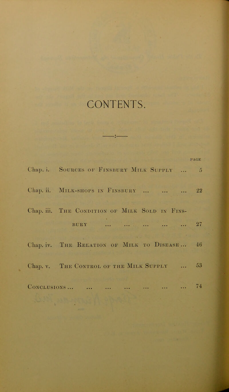 CONTENTS. PAGE Chap. i. Chap. ii. Chap. iii. Chap. iy. Chap. v. Sources of Finsbury Milk Supply Milk-shops in Finsbury The Condition of Milk Sold in Fins- 13 U Ii Y tit ••• • • • ••• • • i K The Relation of Milk to Disease... The Control of the Milk Supply 5 22 27 46 53 Conclusions • # • • # • • # • 74