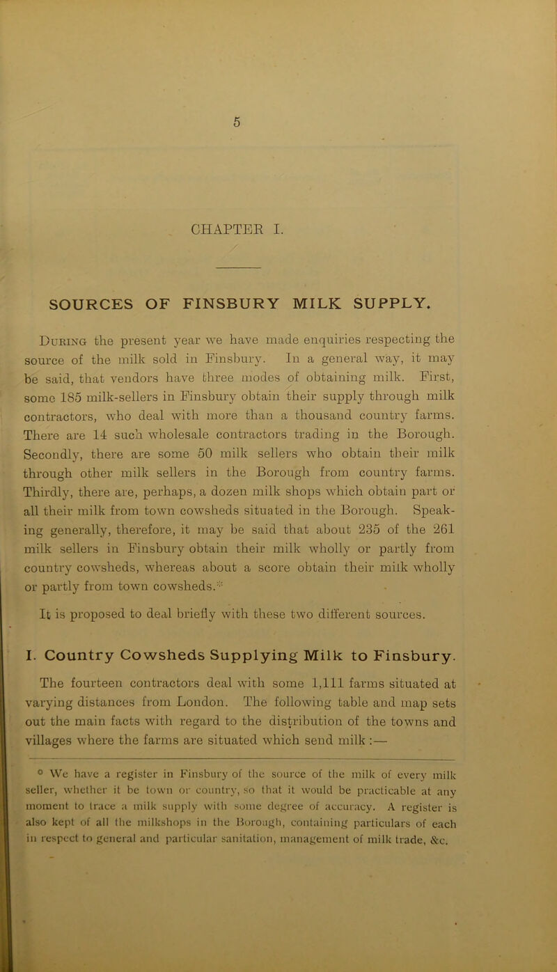 CHAPTER I. SOURCES OF FINSBURY MILK SUPPLY. During the present year we have made enquiries respecting the source of the milk sold in Finsbury. In a general way, it may be said, that vendors have three modes of obtaining milk. First, some 185 milk-sellers in Finsbury obtain their supply through milk contractors, who deal with more than a thousand country farms. There are 14 such wholesale contractors trading in the Borough. Secondly, there are some 50 milk sellers who obtain their milk through other milk sellers in the Borough from country farms. Thirdly, there are, perhaps, a dozen milk shops which obtain part or all their milk from town cowsheds situated in the Borough. Speak- ing generally, therefore, it may be said that about 235 of the 261 milk sellers in Finsbury obtain their milk wholly or partly from country cowsheds, whereas about a score obtain their milk wholly or partly from town cowsheds.' It is proposed to deal briefly with these two different sources. I. Country Cowsheds Supplying Milk to Finsbury. The fourteen contractors deal with some 1,111 farms situated at varying distances from London. The following table and map sets out the main facts with regard to the distribution of the towns and villages where the farms are situated which send milk : — ° We have a register in Finsbury of the source of the milk of every milk seller, whether it be town or country, so that it would be practicable at any moment to trace a milk supply with some degree of accuracy. A register is also kept of all the milkshops in the Borough, containing particulars of each in respect to general and particular sanitation, management of milk trade, Sec.