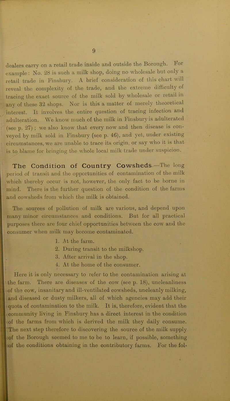 dealers carry on a retail trade inside and outside the Borough. For example : No. 28 is such a milk shop, doing no wholesale but only a retail trade in Finsbury. A brief consideration of this chart will reveal the complexity of the trade, and the extreme difficulty of tracing the exact source of the milk sold by wholesale or retail in any of these 32 shops. Nor is this a matter of merely theoretical interest. It involves the entire question of tracing infection and adulteration. We know much of the milk in Finsbury is adulterated (see p. 27) ; we also know that every now and then disease is con- veyed by milk sold in Finsbury (see p. 46), and yet, under existing circumstances, we are unable to trace its origin, or say who it is that is to blame for bringing the whole local milk trade under suspicion. The Condition of Country Cowsheds —The long period of transit and the opportunities of contamination of the milk which thereby occur is not, however, the only fact to be borne in mind. There is the further question of the condition of the farms and cowsheds from which the milk is obtained. The sources of pollution of milk are various, and depend upon many minor circumstances and conditions. But for all practical purposes there are four chief opportunities between the cow and the consumer when milk may become contaminated. 1. At the farm. 2. During transit to the milkshop. 3. After arrival in the shop. 4. At the home of the consumer. Here it is only necessary to refer to the contamination arising at the farm. There are diseases of the cow (see p. 18), uncleanliness of the cow, insanitary and ill-ventilated cowsheds, uncleanly milking, and diseased or dusty milkers, all of which agencies may add their quota of contamination to the milk. It is, therefore, evident that the community living in Finsbury has a direct interest in the condition of the farms from which is derived the milk they daily consume. The next step therefore to discovering the source of the milk supply of the Borough seemed to me to be to learn, if possible, something of the conditions obtaining in the contributory farms. For the fol-