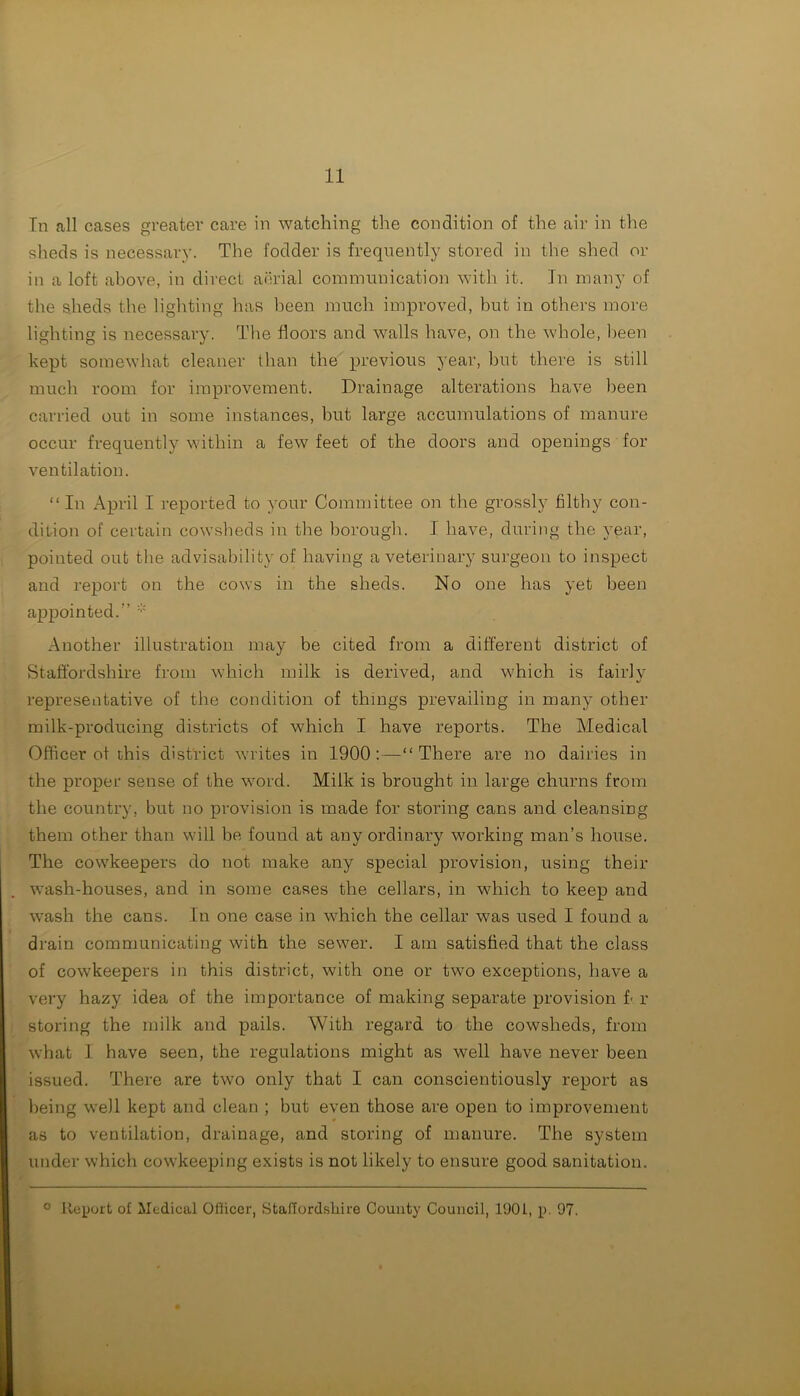In all cases greater care in watching the condition of the air in the sheds is necessary. The fodder is frequently stored in the shed or in a loft above, in direct aerial communication with it. In many of the sheds the lighting has been much improved, but in others more lighting is necessary. The floors and walls have, on the whole, been kept somewhat cleaner than the previous year, but there is still much room for improvement. Drainage alterations have been carried out in some instances, but large accumulations of manure occur frequently within a few feet of the doors and openings for ventilation. “In April I reported to your Committee on the grossly filthy con- dition of certain cowsheds in the borough. I have, during the year, pointed out the advisability of having a veterinary surgeon to inspect and report on the cows in the sheds. No one has yet been appointed.” * Another illustration may be cited from a different district of Staffordshire from which milk is derived, and which is fairlv representative of the condition of things prevailing in many other milk-producing districts of which I have reports. The Medical Officer of this district writes in 1900:—“There are no dairies in the proper sense of the word. Milk is brought in large churns from the country, but no provision is made for storing cans and cleansing them other than will be found at any ordinary working man’s house. The cowkeepers do not make any special provision, using their wash-houses, and in some cases the cellars, in which to keep and wash the cans. In one case in which the cellar was used I found a drain communicating with the sewer. I am satisfied that the class of cow'keepers in this district, with one or two exceptions, have a very hazy idea of the importance of making separate provision I r storing the milk and pails. With regard to the cowsheds, from what I have seen, the regulations might as well have never been issued. There are two only that I can conscientiously report as being well kept and clean ; but even those are open to improvement as to ventilation, drainage, and storing of manure. The system under which cowkeeping exists is not likely to ensure good sanitation. o Report of Lledical Officer, Staffordshire County Council, 190L, p. 97.