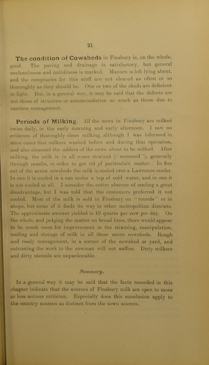 The condition of Cowsheds in Finsbury is, on the whole, good. The paving and drainage is satisfactory, but general uncleanliness and untidiness is marked. Manure is left lying about, and the receptacles for this stuff are not cleared as often or so thoroughly as they should he. One or two of the sheds are deficient in light. But, in a general way, it may be said that the defects are not those of structure or accommodation so much as those due to careless management. Periods of Milking. All the cows in Finsbury are milked twice daily, in the early morning and early afternoon. 1 saw no evidence of thoroughly clean milking, although 1 was informed in most cases that milkers washed before and during that operation, and also cleansed the adders of the cows about to be milked. After milking, the milk is in all cases strained (‘-screened”), generally through muslin, in order to get rid of particulate matter. In five out of the seven cowsheds the milk is cooled over a Lawrence cooler. In one it is cooled in a can under a tap of cold water, and in one it is not cooled at all. I consider the entire absence of cooling a great disadvantage, but I was told that the customers preferred it not cooled. Most of the milk is sold in Finsbury on “rounds” or in shops, but some of it finds its way to other metropolitan districts. The approximate amount yielded is 10 quarts per cow per day. On the whole, and judging the matter on broad lines, there would appear to be much room for improvement in the straining, manipulation, cooling and storage of milk in all these seven cowsheds. Bough and ready management, in a corner of the cowshed or yard, and entrusting the work to the cowman will not suffice. Dirty milkers and dirty utensils are unpardonable. Summary. In a general way it may be said that the facts recorded in this chapter indicate that the sources of Finsbury milk are open to more or less serious criticism. Especially does this conclusion apply to the country sources as distinct from the town sources.