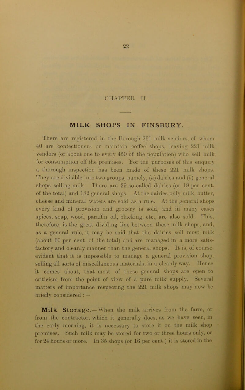 CHAPTEE II. MILK SHOPS IN FINSBURY. There are registered in the Borough 261 milk vendors, of whom 40 are confectioners or maintain coffee shops, leaving 221 milk vendors (or about one to every 450 of the population) who sell milk for consumption off the premises. Eor the purposes of this enquiry a thorough inspection has been made of these 221 milk shops. They are divisible into two groups, namely, (a) dairies and (b) general shops selling milk. There are 39 so-called dairies (or 18 per cent, of the total) and 182 general shops. At the dairies only milk, butter, cheese and mineral waters are sold as a rule. At the general shops every kind of provision and grocery is sold, and in many cases spices, soap, wood, paraffin oil, blacking, etc., are also sold. This, therefore, is the great dividing line between these milk shops, and, as a general rule, it may be said that the dairies sell most milk (about 60 per cent, of the total) and are managed in a more satis- factory and cleanly manner than the general shops. It is, of course, evident that it is impossible to manage a general provision shop, selling all sorts of miscellaneous materials, in a cleanly way. Hence it comes about, that most of these general shops are open to criticism from the point of view of a pure milk supply. Several matters of importance respecting the 221 milk shops may now be briefty considered : — Milk: Storage.— When the milk arrives from the farm, or from the contractor, which it generally does, as we have seen, in the early morning, it is necessary to store it on the milk shop premises. Such milk may be stored for two or three hours only, or for 24 hours or more. In 35 shops (or 16 per cent.) it is stored in the