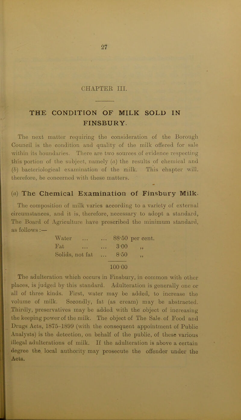 THE CONDITION OF MILK SOLD IN FINSBURY. The next matter requiring the consideration of the Borough Council is the condition and quality of the milk offered for sale within its boundaries. There are two sources of evidence respecting this portion of the subject, namely (a) the results of chemical and (b) bacteriological examination of the milk. This chapter will, therefore, be concerned with these matters. (a) The Chemical Examination of Finsbury Milk. The composition of milk varies according to a variety of external circumstances, and it is, therefore, necessary to adopt a standard, The Board of Agriculture have prescribed the minimum standard, as follows :— Water ... ... 88'50 per cent. Fat ... ... 3-00 ,, Solids, not fat ... 8-50 ,, 100 00 The adulteration which occurs in Finsbury, in common with other places, is judged by this standard. Adulteration is generally one or all of three kinds. First, water may be added, to increase the volume of milk. Secondly, fat (as cream) may be abstracted. Thirdly, preservatives may be added with the object of increasing the keeping power of the milk. The object of The Sale-of Food and Drugs Acts, 1875-1899 (with the consequent appointment of Public Analysts) is the detection, on behalf of the public, of these various illegal adulterations of milk. If the adulteration is above a certain degree the local authority may prosecute the offender under the Acts.