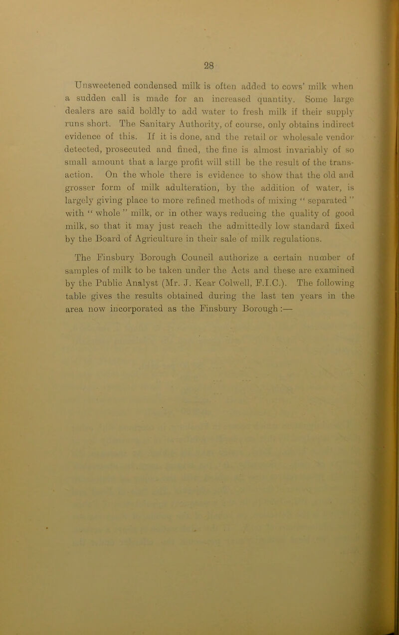 Unsweetened condensed milk is often added to cows’ milk when a sudden call is made for an increased quantity. Some large dealers are said boldly to add water to fresh milk if their supply runs short. The Sanitary Authority, of course, only obtains indirect evidence of this. If it is done, and the retail or wholesale vendor detected, prosecuted and fined, the fine is almost invariably of so small amount that a large profit will still be the result of the trans- action. On the whole there is evidence to show that the old and grosser form of milk adulteration, by the addition of water, is largely giving place to more refined methods of mixing “ separated ” with “ whole ” milk, or in other ways reducing the quality of good milk, so that it may just reach the admittedly low standard fixed by the Board of Agriculture in their sale of milk regulations. The Finsbury Borough Council authorize a certain number of samples of milk to be taken under the Acts and these are examined by the Public Analyst (Mr. J. Rear Colwell, F.I.C.). The following table gives the results obtained during the last ten years in the area now incorporated as the Finsbury Borough:—