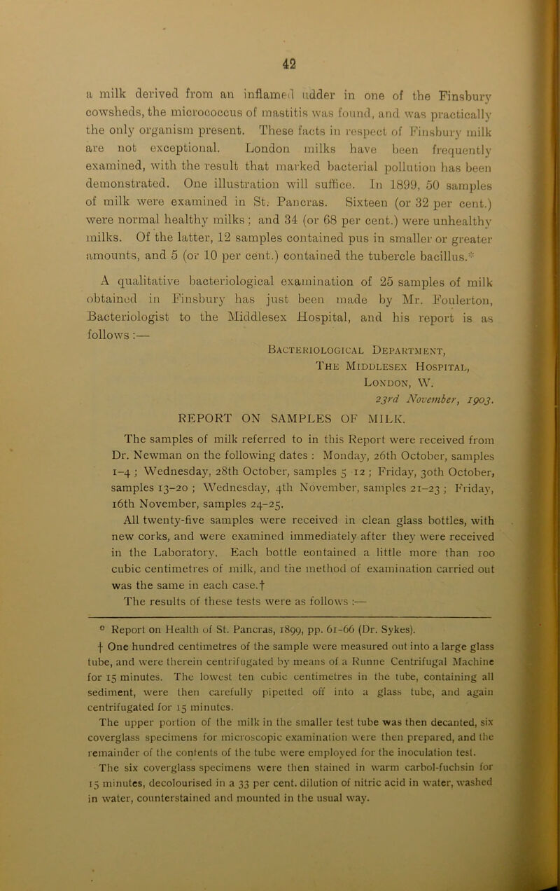a milk derived from an inflamed udder in one of the Finsbury cowsheds, the micrococcus of mastitis was found, and was practically the only organism present. These facts in respect of Finsbury milk are not exceptional. London milks have been frequently examined, with the result that marked bacterial pollution has been demonstrated. One illustration will suffice. In 1899, 50 samples of milk were examined in St. Pancras. Sixteen (or 32 per cent.) were normal healthy milks ; and 34 (or 68 per cent.) were unhealthy milks. Of the latter, 12 samples contained pus in smaller or greater amounts, and 5 (or 10 per cent.) contained the tubercle bacillus.* A qualitative bacteriological examination of 25 samples of milk obtained in Finsbury has just been made by Mr. Foulerton, Bacteriologist to the Middlesex Hospital, and his report is as follows:— Bacteriological Department, The Middlesex Hospital, London, W. 23rd November, 1903. REPORT ON SAMPLES OE MILK. The samples of milk referred to in this Report were received from Dr. Newman on the following dates : Monday, 26th October, samples 1-4 ; Wednesday, 28th October, samples 5 12 ; Friday, 30th October, samples 13-20 ; Wednesday, 4th November, samples 21-23 ; Eridav, 16th November, samples 24-25. All twenty-five samples were received in clean glass bottles, with new corks, and were examined immediately after they were received in the Laboratory, Each bottle contained a little more than 100 cubic centimetres of milk, and the method of examination carried out was the same in each case.f The results of these tests were as follows :— 0 Report on Health of St. Pancras, 1899, pp. 61-66 (Dr. Sykes). j- One hundred centimetres of the sample were measured out into a large glass tube, and were therein centrifugated by means of a Runne Centrifugal Machine for 15 minutes. The lowest ten cubic centimetres in the tube, containing all sediment, were then carefully pipeited off into a glass tube, and again centrifugated for 15 minutes. The upper portion of the milk in the smaller test tube was then decanted, six coverglass specimens for microscopic examination were then prepared, and the remainder of the contents of the tube were employed for the inoculation test. The six coverglass specimens were then stained in warm carbol-fuchsin for 15 minutes, decolourised in a 33 per cent, dilution of nitric acid in water, washed in water, counterstained and mounted in the usual way.