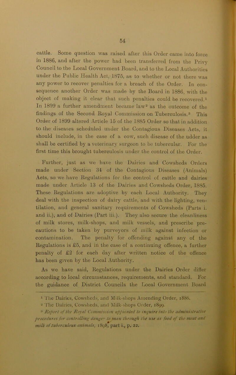 cattle. Some question was raised after this Order came into force in 1886, and after the power had been transferred from the Privy Council to the Local Government Board, and to the Local Authorities under the Public Health Act, 1875, as to whether or not there was any power to recover penalties for a breach of the Order. In con- sequence another Order was made by the Board in 1886, with the object of making it clear that such penalties could be recovered.1 In 1899 a further amendment became law2 as the outcome of the findings of the Second Boyal Commission on Tuberculosis.3 This Order of 1899 altered Article 15 of the 1885 Order so that in addition to the diseases scheduled under the Contagious Diseases Acts, it should include, in the case of a cow, such disease of the udder as shall be certified by a veterinary surgeon to be tubercular. For the first time this brought tuberculosis under the control of the Order. Further, just as we have the Dairies and Cowsheds Orders made under Section 34 of the Contagious Diseases (Animals) Acts, so we have Regulations for the control of cattle and dairies made under Article 13 of the Dairies and Cowsheds Order, 1885. These Regulations are adoptive by each Local Authority. They deal with the inspection of dairy cattle, and with the lighting, ven- tilation, and general sanitary requirements of Cowsheds (Parts i. and ii.), and of Dairies (Part iii.). They also secure the cleanliness of milk stores, milk-shops, and milk vessels, and prescribe pre- cautions to be taken by purveyors of milk against infection or contamination. The penalty for offending against any of the Regulations is £5, and in the case of a continuing offence, a further penalty of £2 for each day after written notice of the offence has been given by the Local Authority. As we have said, Regulations under the Dairies Order differ according to local circumstances, requirements, and standard. For the guidance of District Councils the Local Government Board 1 The Dairies, Cowsheds, and Milk-shops Amending Order, 1886. 2 The Dairies, Cowsheds, and Milk-shops Order, 1899. :i Report of the Royal Commission appointed to inquire into the administrative procedures for controlling danger to man through the use as food of the meat and milk of tuberculous animals, 1898, part i., p. 22.