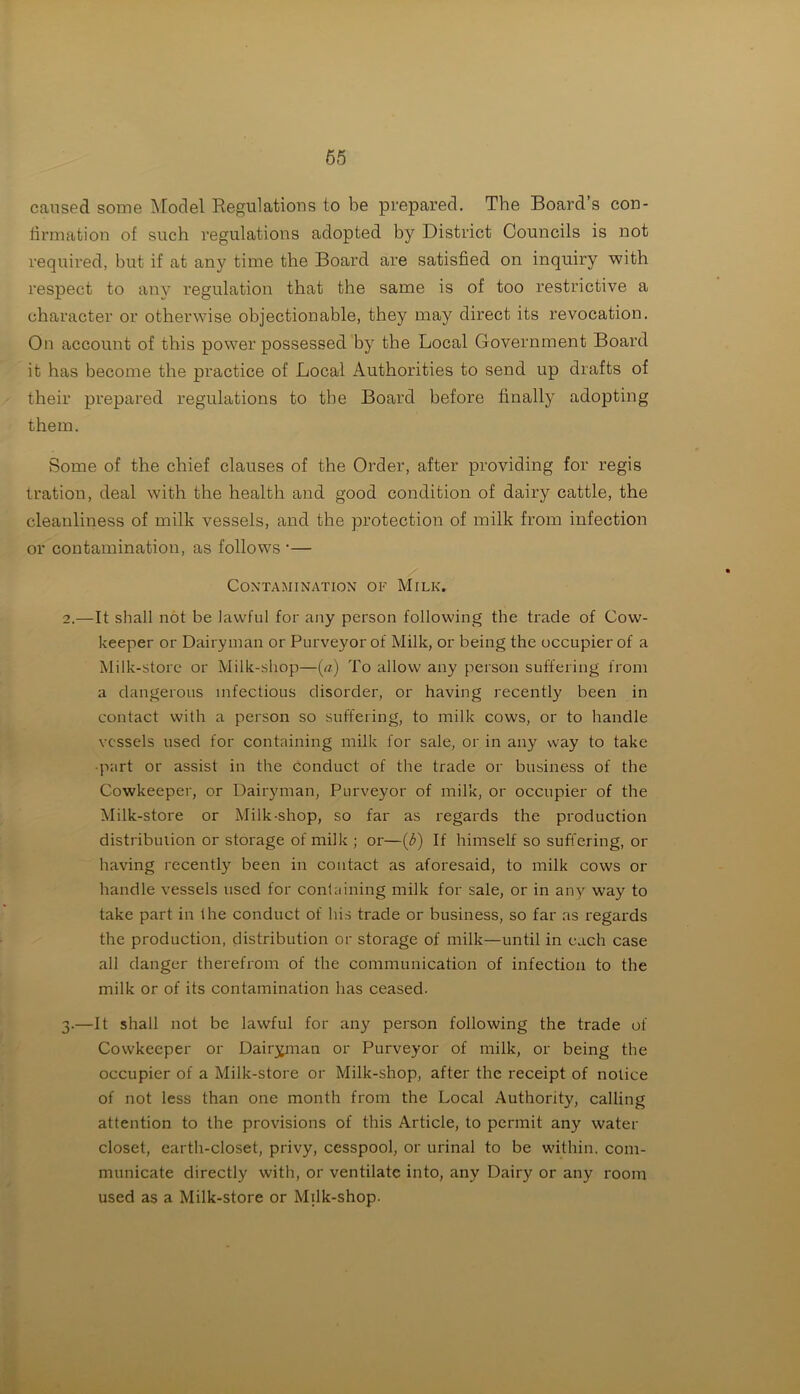 caused some Model Regulations to be prepared. The Board’s con- firmation of such regulations adopted by District Councils is not required, hut if at any time the Board are satisfied on inquiry with respect to any regulation that the same is of too restrictive a character or otherwise objectionable, they may direct its revocation. On account of this power possessed by the Local Government Board it has become the practice of Local Authorities to send up drafts of their prepared regulations to the Board before finally adopting them. Some of the chief clauses of the Order, after providing for regis tration, deal with the health and good condition of dairy cattle, the cleanliness of milk vessels, and the protection of milk from infection or contamination, as follows ■— Contamination of Milk. 2. —It shall not be lawful for any person following the trade of Cow- keeper or Dairyman or Purveyor of Milk, or being the occupier of a Milk-store or Milk-shop—(a) To allow any person suffering from a dangerous infectious disorder, or having recently been in contact with a person so suffering, to milk cows, or to handle vessels used for containing milk for sale, or in any way to take ■part or assist in the conduct of the trade or business of the Cowkeeper, or Dairyman, Purveyor of milk, or occupier of the Milk-store or Milk-shop, so far as regards the production distribulion or storage of milk ; or—(3) If himself so suffering, or having recently been in contact as aforesaid, to milk cows or handle vessels used for containing milk for sale, or in any way to take part in the conduct of his trade or business, so far as regards the production, distribution or storage of milk—until in each case all danger therefrom of the communication of infection to the milk or of its contamination has ceased. 3. —It shall not be lawful for any person following the trade of Cowkeeper or Dairyman or Purveyor of milk, or being the occupier of a Milk-store or Milk-shop, after the receipt of notice of not less than one month from the Local Authority, calling attention to the provisions of this Article, to permit any water closet, earth-closet, privy, cesspool, or urinal to be within, com- municate directly with, or ventilate into, any Dairy or any room used as a Milk-store or Milk-shop.