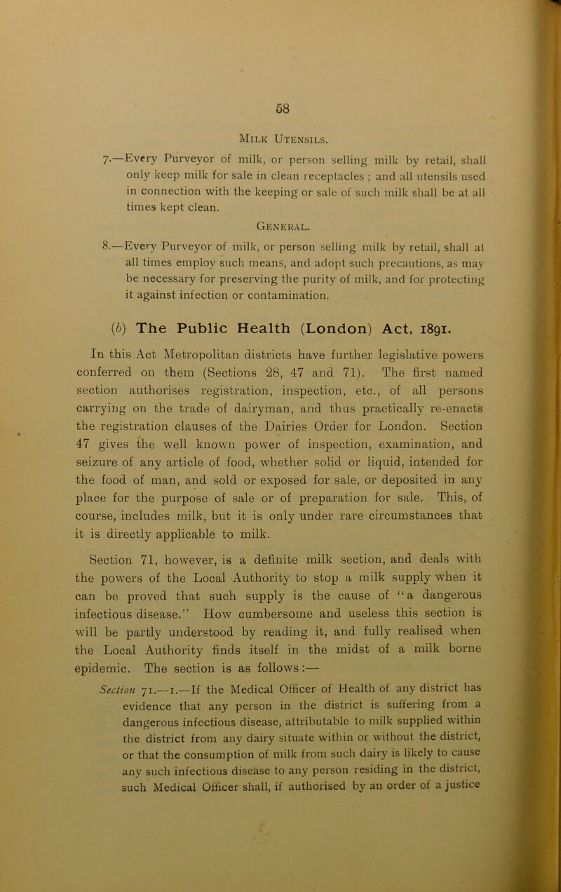 Milk Utensils. 7-—Every Purveyor of milk, or person selling milk by retail, shall only keep milk for sale in clean receptacles ; and all utensils used in connection with the keeping or sale of such milk shall be at all times kept clean. General. 8.— Every Purveyor of milk, or person selling milk by retail, shall at all times employ such means, and adopt such precautions, as may be necessary for preserving the purity of milk, and for protecting it against infection or contamination. {b) The Public Health (London) Act, 1891. In this Act Metropolitan districts have further legislative powers conferred on them (Sections 28, 47 and 71). The first named section authorises registration, inspection, etc., of all persons carrying on the trade of dairyman, and thus practically re-enacts the registration clauses of the Dairies Order for London. Section 47 gives the well known power of inspection, examination, and seizure of any article of food, whether solid or liquid, intended for the food of man, and sold or exposed for sale, or deposited in any place for the purpose of sale or of preparation for sale. This, of course, includes milk, but it is only under rare circumstances that it is directly applicable to milk. Section 71, however, is a definite milk section, and deals with the powers of the Local Authority to stop a milk supply when it can be proved that such supply is the cause of “a dangerous infectious disease.” How cumbersome and useless this section is wfill be partly understood by reading it, and fully realised when the Local Authority finds itself in the midst of a milk borne epidemic. The section is as follows :— Section 71.—1.—If the Medical Officer of Health of any district has evidence that any person in the district is suffering from a dangerous infectious disease, attributable to milk supplied within the district from any dairy situate within or without the district, or that the consumption of milk from such dairy is likely to cause any such infectious disease to any person residing in the district, such Medical Officer shall, if authorised by an order of a justice