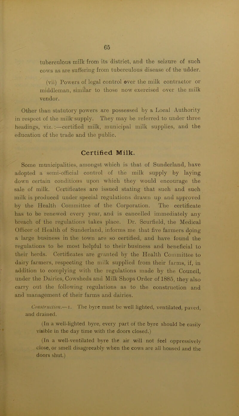 tuberculous milk from its district, and the seizure of such cows as are suffering from tuberculous disease of the udder. (vii) Powers of legal control over the milk contractor or middleman, similar to those now exercised over the milk vendor. Other than statutory powers are possessed by a Local Authority in respect of the milk* supply. They may be referred to under three headings, viz. :—certified milk, municipal milk supplies, and the education of the trade and the public. Certified Milk. Some municipalities, amongst which is that of Sunderland, have adopted a semi-official control of the milk supply by laying down certain conditions upon which they would encourage the sale of milk. Certificates are issued stating that such and such milk is produced under special regulations drawn up and approved by the Health Committee of the Corporation. The certificate has to be renewed every year, and is cancelled immediately any breach of the regulations takes place. Dr. Scurfield, the Medical Officer of Health of Sunderland, informs me that five farmers doing a large business in the town are so certified, and have found the regulations to be most helpful to their business and beneficial to their herds. Certificates are granted by the Health Committee to dairy farmers, respecting the milk supplied from their farms, if, in addition to complying with the regulations made by the Council, under the Dairies, Cowsheds and Milk Shops Order of 1885, they also carry out the following regulations as to the construction and and management of their farms and dairies. Construction.— i. The byre must be well lighted, ventilated, paved, and drained. (In a well-lighted byre, every part of the byre should be easily visible in the day time with the doors closed.) (In a well-ventilated byre the air will not feel oppressively close, or smell disagreeably when the cows are all housed and the doors shut.)