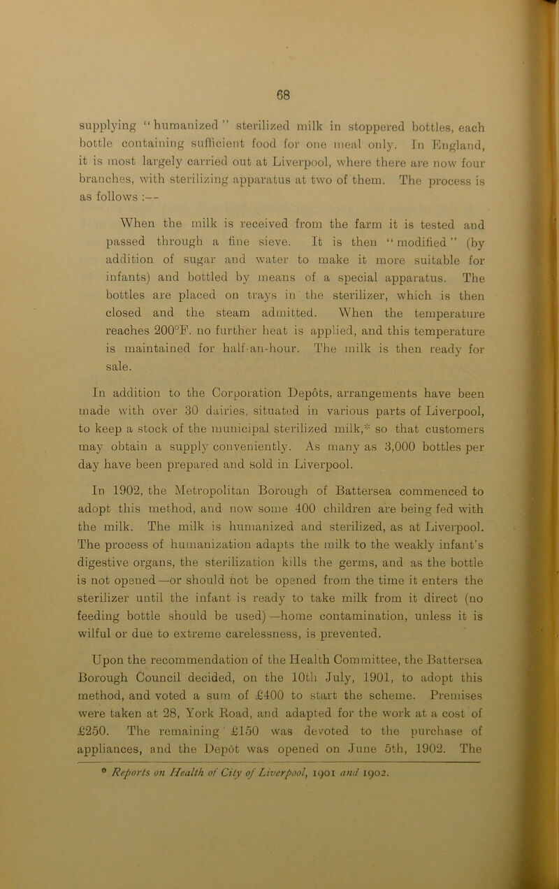 supplying “humanized” sterilized milk in stoppered bottles, each bottle containing sufficient food for one meal only. In England, it is most largely carried out at Liverpool, where there are now four branches, with sterilizing apparatus at two of them. The process is as follows :— When the milk is received from the farm it is tested and passed through a fine sieve. It is then “ modified ” (by addition of sugar and water to make it more suitable for infants) and bottled by means of a special apparatus. The bottles are placed on trays in the sterilizer, which is then closed and the steam admitted. When the temperature reaches 200°E. no further beat is applied, and this temperature is maintained for half-an-hour. The milk is then ready for sale. In addition to the Corporation Depots, arrangements have been made with over 30 dairies, situated in various parts of Liverpool, to keep a stock of the municipal sterilized milk,* so that customers may obtain a supply conveniently. As many as 3,000 bottles per day have been prepared and sold in Liverpool. In 1902, the Metropolitan Borough of Battersea commenced to adopt this method, and now some 400 children are being fed with the milk. The milk is humanized and sterilized, as at Liverpool. The process of humanization adapts the milk to the weakly infant’s digestive organs, the sterilization kills the germs, and as the bottle is not opened—or should not be opened from the time it enters the sterilizer until the infant is ready to take milk from it direct (no feeding bottle should be used) —home contamination, unless it is wilful or due to extreme carelessness, is prevented. Upon the recommendation of the Health Committee, the Battersea Borough Council decided, on the 10th July, 1901, to adopt this method, and voted a sum of £400 to start the scheme. Premises were taken at 28, York Road, and adapted for the work at a cost of £250. The remaining' £150 was devoted to the purchase of appliances, and the Depot was opened on June 5th, 1902. The a Reports on Health of City of Liverpool, 1901 and 1902,