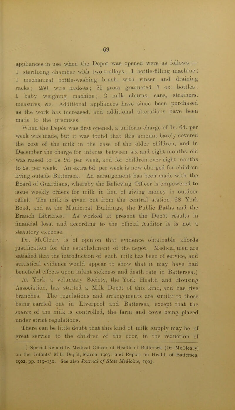 appliances in use when the Depot was opened were as follows : — 1 sterilizing chamber with two trolleys; 1 bottle-filling machine; 1 mechanical bottle-washing brush, with rinser and draining racks; 250 wire baskets; 25 gross graduated 7 oz. bottles; 1 baby weighing machine ; 2 milk churns, cans, strainers, measures, &c. Additional appliances have since been purchased as the work has increased, and additional alterations have been made to the premises. When the Depbt was first opened, a uniform charge of Is. 6d. per week was made, but it was found that this amount barely covered the cost of the milk in the case of the older children, and in December the charge for infants between six and eight months old was raised to Is. 9d. per week, and for children over eight months to 2s. per week. An extra 6d. per week is now charged for children living outside Battersea. An arrangement has been made with the Board of Guardians, whereby the Relieving Officer is empowered to issue weekly orders for milk in lieu of giving money in outdoor rdlief. The milk is given out from the central station, 28 York Road, and at the Municipal Buildings, the Public Baths and the Branch Libraries. As worked at present the Depot results in financial loss, and according to the official Auditor it is not a statutory expense. Dr. McCleary is of opinion that evidence obtainable affords justification for the establishment of the depot. Medical men are satisfied that the introduction of such milk has been of service, and statistical evidence would appear to show that it may have had beneficial effects upon infant sickness and death rate in Battersea.]; At York, a voluntary Society, the York Health and Housing Association, has started a Milk Depot of this kind, and has five branches. The regulations and arrangements are similar to those being carried out in Liverpool and Battersea, except that the source of the milk is controlled, the farm and cows being placed under strict regulations. There can be little doubt that this kind of milk supply may be of great service to the children of the poor, in the reduction of j Special Report by Medical Officer of Health of Battersea (Dr. McCleary) on the Infants’ Milk Depot, March, 1903 ; and Report on Health of Battersea, 1902, pp. 119-130. See also Journal of State Medicine, 1903.