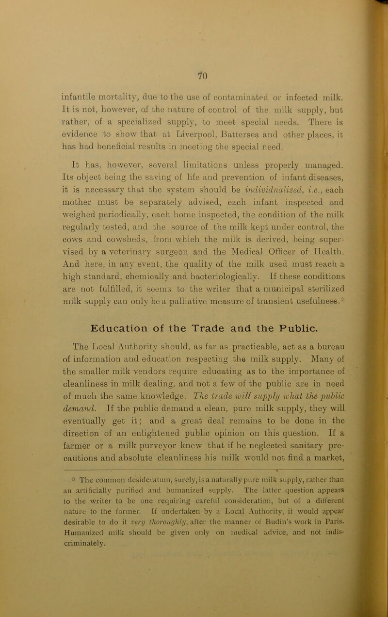 infantile mortality, clue to the use of contaminated or infected milk. It is not, however, of the nature of control of the milk supply, but rather, of a specialized supply, to meet special needs. There is evidence to show that at Liverpool, Battersea and other places, it has had beneficial results in meeting the special need. It has, however, several limitations unless properly managed. Its object being the saving of life and prevention of infant diseases, it is necessary that the system should be individualized, i.e., each mother must be separately advised, each infant inspected and weighed periodically, each home inspected, the condition of the milk regularly tested, and the source of the milk kept under control, the cows and cowsheds, from which the milk is derived, being super- vised by a veterinary surgeon and the Medical Officer of Health. And here, in any event, the quality of the milk used must reach a high standard, chemically and bacteriologically. If these conditions are not fulfilled, it seems to the writer that a municipal sterilized milk supply can only be a palliative measure of transient usefulness. Education of the Trade and the Public. The Local Authority should, as far as practicable, act as a bureau of information and education respecting the milk supply. Many of the smaller milk vendors require educating as to the importance of cleanliness in milk dealing, and not a few of the public are in need of much the same knowledge. The trade will supply udiat the public demand. If the public demand a clean, pure milk supply, they will eventually get it; and a great deal remains to be done in the direction of an enlightened public opinion on this question. If a farmer or a milk purveyor knew that if he neglected sanitary pre- cautions and absolute cleanliness his milk would not find a market, ° The common desideratum, surely, is a naturally pure milk supply, rather than an artificially purified and humanized supply. The latter question appears to the writer to be one requiring careful consideration, but of a different nature to the former. If undertaken by a Local Authority, it would appear desirable to do it very thoroughly, after the manner of Budin’s work in Paris. Humanized milk should be given only on medical advice, and not indis- criminately.