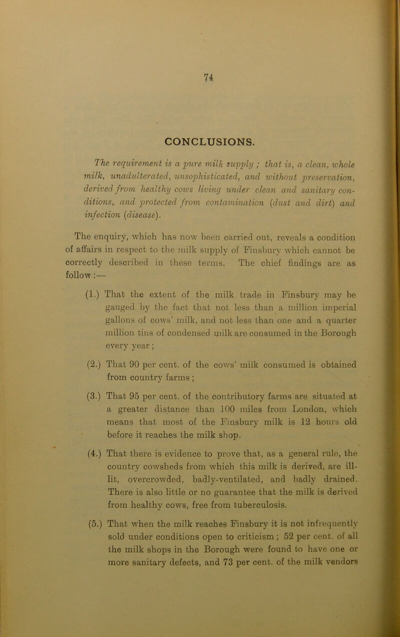 CONCLUSIONS. The requirement is a pure milk supply ; that is, a clean, whole milk, unadulterated, unsophisticated, and without preservation, derived from healthy cows living under clean and sanitary con- ditions,. and protected from contamination (dust and dirt) and infection {disease). The enquiry, which has now been carried out, reveals a condition of affairs in respect to the milk supply of Finsbury which cannot be correctly described in these terms. The chief findings are as follow :— (1.) That the extent of the milk trade in Finsbury may be gauged by the fact that not less than a million imperial gallons of cows’ milk, and not less than one and a quarter million tins of condensed milk are consumed in the Borough every year; (2.) That 90 per cent, of the cov/s’ milk consumed is obtained from country farms ; (3.) That 95 per cent, of the contributory farms are situated at a greater distance than 100 miles from London, which means that most of the Finsbury milk is 12 hours old before it reaches the milk shop. (4.) That there is evidence to prove that, as a general rule, the country cowsheds from which this milk is derived, are ill- lit, overcrowded, badly-ventilated, and badly drained. There is also little or no guarantee that the milk is derived from healthy cows, free from tuberculosis. (5.) That when the milk reaches Finsbury it is not infrequently sold under conditions open to criticism; 52 per cent, of all the milk shops in the Borough were found to have one or more sanitary defects, and 73 per cent, of the milk vendors