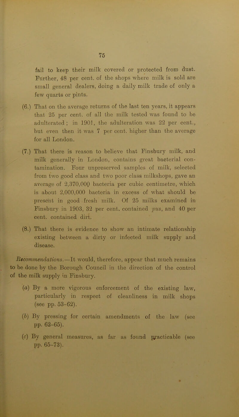 fail to keep their milk covered or protected from dust. Further, 48 per cent, of the shops where milk is sold are small general dealers, doing a daily milk trade of only a few quarts or pints. (6.) That on the average returns of the last ten years, it appears that 25 per cent, of all the milk tested was found to be adulterated; in 1901, the adulteration was 22 per cent., but even then it was 7 per cent, higher than the average for all London. (7.) That there is reason to believe that Finsbury milk, and milk generally in London, contains great bacterial con- tamination. Four unpreserved samples of milk, selected from two good class and two poor class milkshops, gave an average of 2,370,000 bacteria per cubic centimetre, which is about 2,000,000 bacteria in excess of what should be present in good fresh milk. Of 25 milks examined in Finsbury in 1903, 32 per cent, contained pus, and 40 per cent, contained dirt. (8.) That there is evidence to show an intimate relationship existing between a dirty or infected milk supply and disease. Recommendations.—It would, therefore, appear that much remains to be done by the Borough Council in the direction of the control of the milk supply in Finsbury. (a) By a more vigorous enforcement of the existing law, particularly in respect of cleanliness in milk shops (see pp. 53-62). (b) By pressing for certain amendments of the law (see pp. 62-65). (c) By general measures, as far as found ju’acticable (see pp. 65-73).