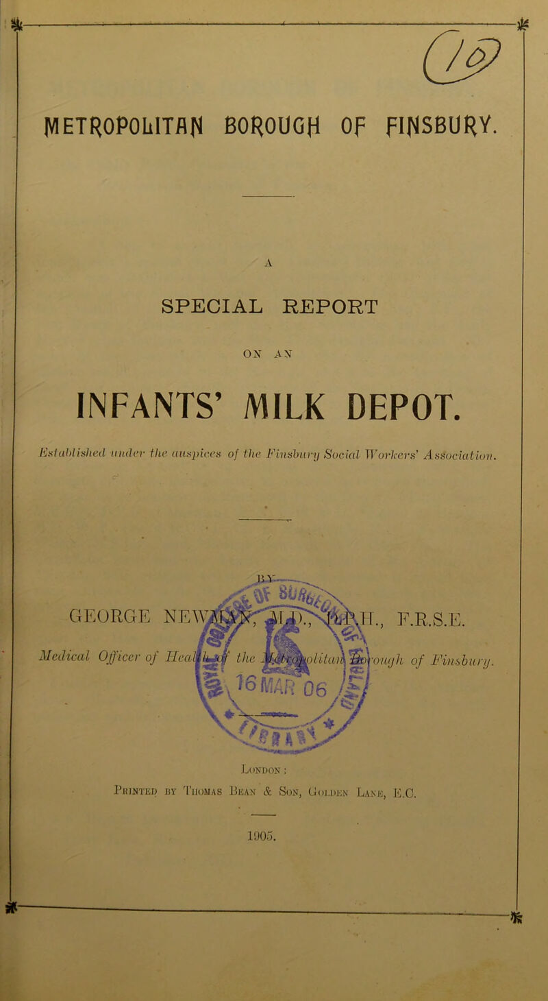 A IVIETROPOIilTflN BOROUGH Of FINSBURY. A SPECIAL REPORT ON AN INFANTS’ MILK DEPOT. EsUlhlitihed inuh'r the aiisinr.es of the Finsbury Social Workers' Association. cF VJOo. »—