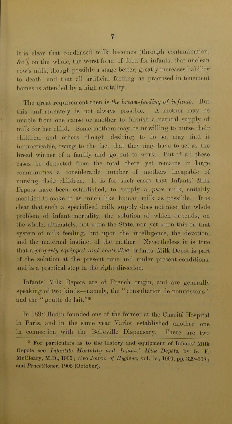 it is clear tliat condensed milk becomes (tlirongli contamination, i^-c.), on the ndiole, the worst form of food for infants, that unclean cow’s milk, though possibly a stage better, greatly increases liability to death, and that all artificial feeding as practised in tenement homes is attended by a high mortality. The great requirement then is the hr east-feeding of infants. But this unfortunately is not always ]30ssible. A mother may be Tmable from one cause or another to furnish a natural supply of milk for her child. Some mothers may be unwilling to nurse their children, and others, though desiring to do so, may find it impracticable, owing to the fact that they may have to act as the bread winner of a family and go out to M'ork. But if all these cases be deducted from the total there yet remains in large communities a considerable number.of mothers incapable of nursing their childi-en. It is for such cases that Infants’ Milk Depots have been established, to supply a pure milk, suitably modified to make it as miich like human milk as possible. It is clear that such a specialised milk supply does not meet the whole problem oE infant mortality, the solution of Avhich depends, on the whole, ultimately, not upon the State, nor yet upon this or that system of milk feeding, but upon the intelligence, the devotion, and the maternal instinct of the mother. Nevertheless it is true that a properly equipped, and controlled Infants’ Milk Depot is part (if the solution at the present time and under present conditions, and is a practical step in the right direction. Infants’ Milk Depots are of French origin, and are generally speaking of two kinds—namely, the “ consultation de nourrissons ” and the “ goutte de lait.”* In 1892 Budin founded one of the former at the Cliarite Hospital in Paris, and in the same year Variot established another one ill connection ivith the Belleville Dispensary. There are two ° For particulars as to the history and equipment of Infants’ Milk l.)epots see Infantile Mortality and Infants' Milk Depots, by G. F. McClearjq M.D., 1905; also Journ. of Ilyyiene, vol. iv., 1904, pp. 329-308 ; and Practitioner, 1905 (October).