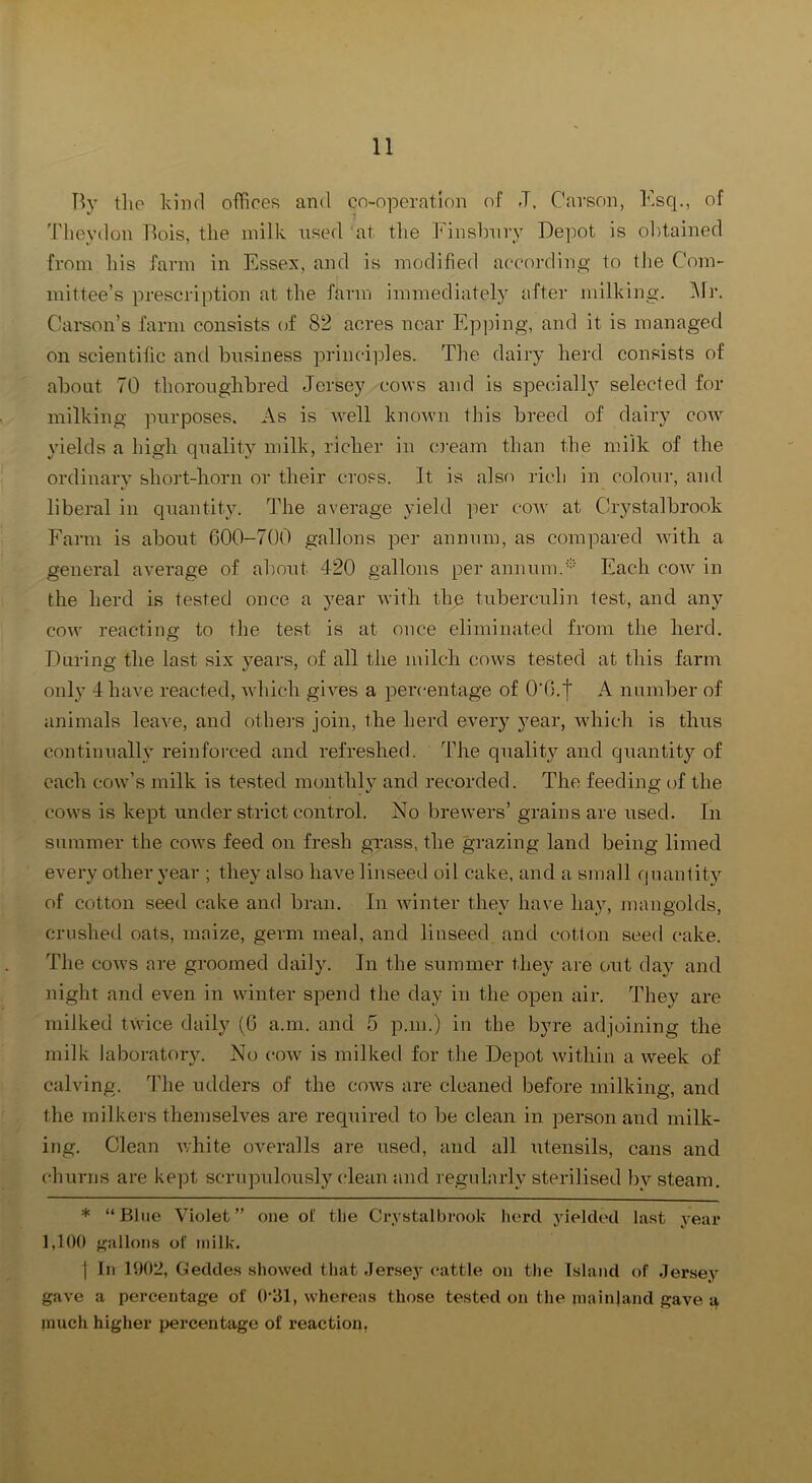 Hy tlie kind oflices and co-operation of J. Carson, Ksq., of Tlieydon Bois, the milk used at the Finslmry Depot is ol)tained from his farm in Essex, and is modified according to the Com- mittee’s prescription at the farm immediately after milking. l\lr. Carson’s farm consists of 82 acres near Epping, and it is managed on scientific and business principles. The dairy herd consists of about 70 thoronghbred Jersey cows and is specially selected for milking purposes. As is well known this breed of dairy cow yields a high quality milk, richer in C3'eam than the milk of the ordinary short-horn or their cross. It is also rich in colour, and liberal in quantity. The average yield i^er cow at Crystalbrook Farm is about 600-700 gallons per annum, as compared with a general average of about 420 gallons per annum.'-'-' Each cow in the herd is tested once a year with the tuberculin test, and any cow reacting to the test is at once eliminated from the herd. During the last six years, of all the milch cows tested at this farm only 4 have reacted, which gives a percentage of 0'0.| A number of animals leave, and othei-s join, the herd every year, which is thus continually reinforced and refreshed. The quality and quantity of each cow’s milk is tested monthly and recorded. The feeding of the cows is kept under strict control. No brewers’ grains are used. In summer the cows feed on fresh grass, the grazing land being limed every other year ; they also have linseed oil cake, and a small f|uan1ity of cotton seed cake and bran. In winter they have lia^q mangolds, crushed oats, maize, germ meal, and linseed and cotton seed cake. The cows are groomed daily. In the summer they are out day and night and even in winter spend the day in the open air. They are milked tvvice daily (6 a.m. and 5 p.m.) in the byre adjoining the milk laboratory. No cow is milked for the Depot within a week of calving. The udders of the cows are cleaned before milking, and the milkers themselves are required to be clean in person and milk- ing. Clean Avhite overalls are used, and all Aitensils, cans and churns are kept scrupulously clean and regularly sterilised by steam. * “Blue Violet” one ot: tlie Crystalbrook herd yielded last year 1,100 {gallons of milk. I In 1002, Geddes showed that Jersey cattle on the Island of Jerse^'^ gave a percentage of 0‘31, whereas those tested on the mainland gave a much higher percentage of reaction,