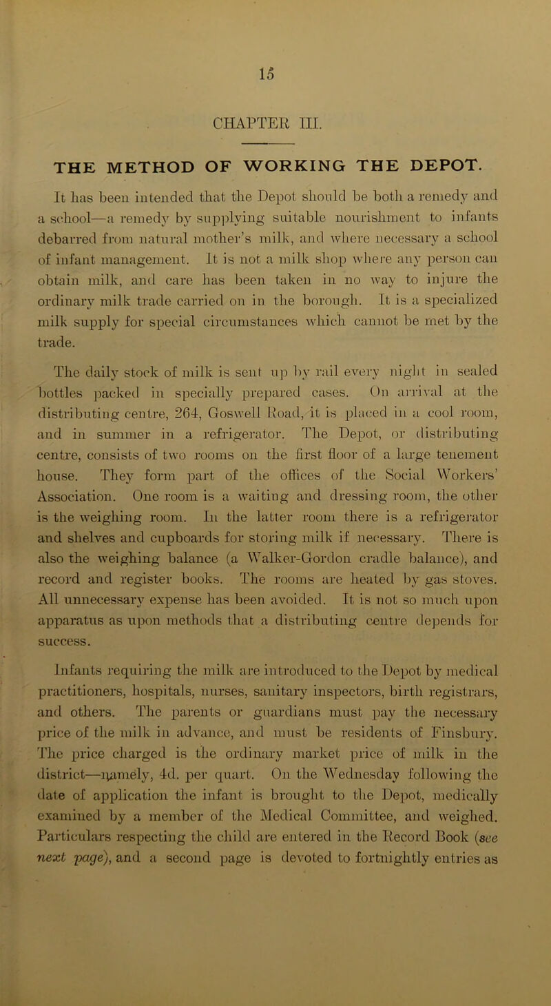 CHAPTER III. THE METHOD OF WORKING THE DEPOT. It lias been intended that the Depot should be both a remedy and a school—a remedy by sup])lying suitable nourishment to infants debarred from natural mother’s milk, and where necessary a school of infant management. It is not a milk shop where any person can obtain milk, and care has been taken in no way to injure the ordinary milk trade carried on in the borough. It is a specialized milk supply for special circumstances which cannot be met by the trade. The daily stock of milk is sent up by rail every night in sealed bottles ]iacked in specially prepared cases. On ai’rival at the distributing centre, 264, Goswell Road, it is placed in a cool room, and in summer in a refrigerator. The Depot, r)r distributing centre, consists of two rooms on the first floor of a large tenement house. They form part of the oftices of the Social Workers’ Association. One room is a waiting and dressing room, the other is the weighing room. In the latter room there is a refrigei'ator and shelves and cupboards for storing milk if nec'essary. There is also the weighing balance (a Walker-Gordon cradle balance), and record and register books. The rooms are heated Ijy gas stoves. All unnecessary expense has been avoided. It is not so much upon apparatus as upon methods that a distributing cmit)-e depends for success. Infants ]-equiring the milk are introduced to the Depot by medical practitioners, hospitals, nurses, sanitary inspectors, birth registrars, and others. The parents or guardians must pay the necessary price of the milk in advance, and must be residents of Finsbury, d’he price charged is the ordinary market price of milk in the district—lyiniely, 4d. per c[uart. On the Wednesday following the date of application the infant is brought to the Depot, medically examined by a member of the Medical Committee, and weighed. Particulars respecting the child are entered in the Record Book {see next pa^e), and a second page is devoted to fortnightly entries as