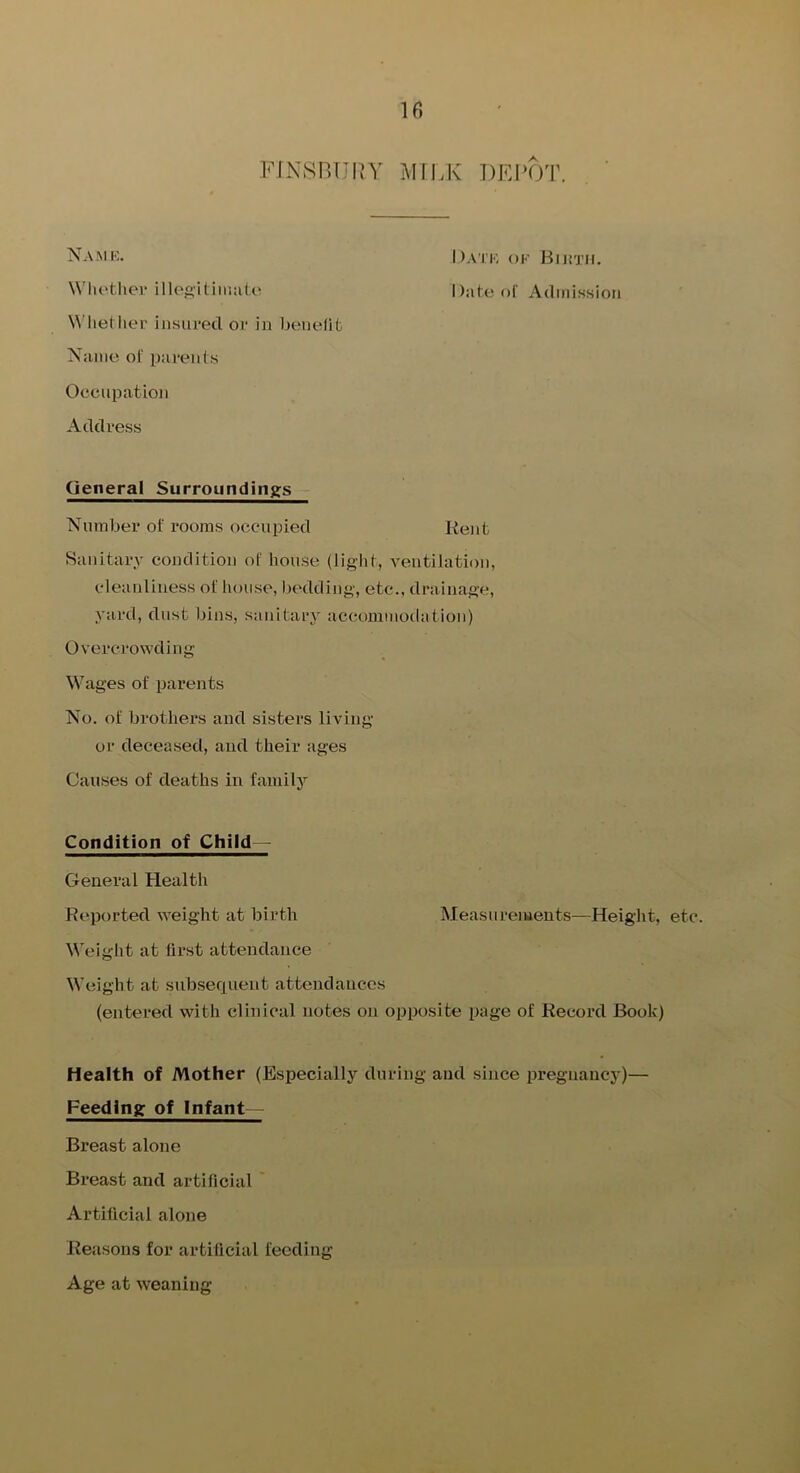 If) FINSBURY MILK DEPOT. I )ATK OK BlJt'J’JI. Wlu'thei* llloAitiiiiato Dateol' Admission W’liether insured or in benefit Name ol' parents Occupation Address General Surroundings - Number of rooms occupied Rent Sanitary condition of house (liglit, ventilation, cleanliness of house, bedding, etc., drainage, yard, dust bins, sanitaiy accommodation) Overcrowding Wages of ijarents No. of brothers and sisters living or deceased, and their ages Causes of deaths in family Condition of Child— General Health Reported weight at birth Measurements—Height, etc. Weight at first attendance Weight at subsequent attendances (entered with clinical notes on opposite page of Record Book) Health of Mother (Especially during and since pregnancy)— Feeding of Infant— Breast alone Breast and artificial Artificial alone Reasons for artificial feeding Age at weaning