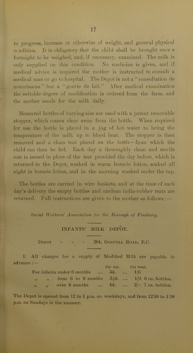 to progress, increase or othenvise of weight, and general iDhysical C( ndition. It is obligatory that the child shall be brought once a fortnight to be weighed, and, if necessary, examined. The milk is only supplied on this condition. No medicine is given, and if medical advice is required the mother is instructed to consult a medical man or go to hospital. The Depot is not a “ consultation de nourrissons ” l)\it a “goulte de lait.” After medical examination the suitable degree of modification is ordered from the farm, and the mother sends for the milk daily. jMeasured bottles of varying size are used with a patent removable stopper, which comes clear away from the bottle. When required for use the bottle is placed in a jug of hot -water to bring the temperature of the milk up to blood heat. The stopper is then removed and a clean teat jdaced on tjie hottle — ii;om which the child can then be fed. Each day a thoroughly clean and stei'ile teat is issued in place of the teat provided the da} before, which is returned to the Depot, washed in Avarm boracic lotion, soaked all night in boracic lotion, and in the morning Avashed under the tap. The bottles are carried in Avire baskets, and at the time of each day’s deliA'ery the empty bottles and unclean india-rubber teats are retunied. Full instructions are given to the mother as folloAA^s :— Social Workers' Association for the Boruiujh of Finsburij. INFANTS’ MILK DEPOT. Dki’OT - - 264, Gosaa’jcll Eoaja, E.C. 1. All charges for a supply of Modified Milk are payable in advance :— For infants under 6 months ,, „ from 0 to 9 months „ „ over 9 months Per day. 3d. 3,id. 4d. Per week. 1/6 1/9 6 oz. bottles. 2/- 7 oz. bottles. 'J’he Depot is opened from 12 to 1 p.m. on Aveekdays, and from 12'30 to 1‘30 p.m. on Sundays in the summer.