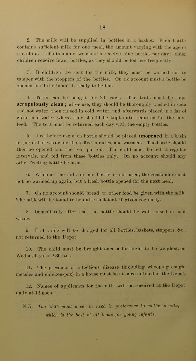 2. The milk will he supplied in bottles in a basket. Each bottle, contains sufticient milk for one meal, the amount varying with the age of the child. Infants under two months receive nine bottles per day ; older children receive fewer bottles, as they shoidd be fed less frequently. Ik If children are sent for the milk, they must be warned not to tamper with the stoppers of the bottles. On no account must a bottle be opened until the infant is ready to be fed. 4. Teats can be bought for 2d. each. The teats must be kept scrupulously clean ; after use, they should be thoroughly washed in soda and hot water, then rinsed in cold water, and afterwards placed in a jar of clean cold water, where they should be kept until required for the next feed. The teat must be returned each day with the einjity bottles. 5. dust before use each bottle should be placed unopened in a basin or jug of hot watei- foi- about live minutes, and warmed. The bottle should then be opened and the teat put on. The child must be fed at regular intervals, and fed from these bottles only. On no account should any other feeding bottle be used. 0. When all the milk in one bottle is not used, the remainder must not be warmed up again, but a fresh bottle opened for the next meal. 7. On no account should bread or other food be given with the milk. The milk will be found to be quite sufficient if given regularly. 8. Iinmediatelj* after use, the bottle should be well rinsed in cold water. 9. Full value will be charged for all bottles, baskets, stoppers, &c., not returned to the Depot. 10. The child must be brought once a fortnight to be weighed, on Wednesday's at 2'30 p.m. 11. The presence of infectious disease (including whooping cough, measles and chicken-pox) in a house must be at once notified at the Depot. 12. Names of applicants for the milk will be received at the Depot daily at 12 noon. N.B.—Thc Milk must never be used in ivefevenee to mothers milk, which is the best of all foods for young infants.