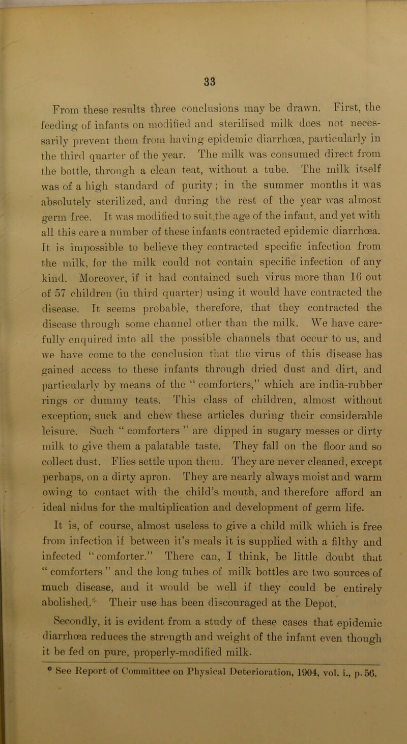 From these resiilts three conclusions may be drawn. First, the i'eedina: of infants on modified and sterilised milk does not neces- sarily prevent them from having epidemic diarrhoea, particularly in the third quarter of the year. The milk was consumed direct from the bottle, through a clean teat, without a tube. The milk itself was of a high standard of purity ; in the summer months it was absolutely sterilized, and during the rest of the year w’-as almost germ free. It was modified to suit the age of the infant, and yet with all this care a number of these infants contracted epidemic diarrhoea. It is impossible to believe they contracted specific infection from the milk, for the milk could uot contain specific infection of any kind. Moreover, if it had contained such virus more than If) out of 57 children (in third quarter) using it would have conta-acted the disease. It seems probable, therefore, that they contracted the disease through some channel other than the milk. We have care- fully enquired into all the possible channels that occur to us, and we have come to the conclusion that the virus of this disease has gained access to these infants through dried dust and dirt, and particularly by means of the “ comforters,” which are india-rubber rings or dummy teats. This class of children, almost without exception, suck and cheAv these articles during their considerable leisure. Such “ comforters ” are dipped in sugary messes or dirty milk to give them a palatable taste. They fall on the floor and so collect dust. Flies settle upon them. They are never cleaned, except, perhaps, on a dirty apron. They are nearly always moist and warm owing to contact with the child’s mouth, and therefore afPord an ideal nidus for the multiplication and development of germ life. It is, of course, almost useless to give a child milk which is free from infection if between it’s meals it is supplied with a filthy and infected “ comforter.” There can, I think, be little doubt that “ comforters ” and the long tubes of milk bottles are two sources of much disease, and it would be well if they could be entirely abolished.'*' Their use has been discouraged at the Depot. Secondly, it is evident from a study of these cases that epidemic diarrhoea reduces the str<nigth and weight of the infant even though it be fed on pure, properly-modified milk. ® See Keport of Committee on Physical Deterioration, 1904, vol. i., p.5G.