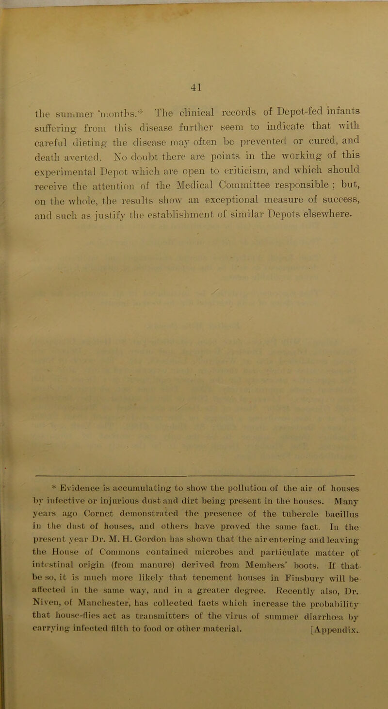 tlie siniiine]' “niontbs.''' Tli© C'linical records of Depot-fed infants sidl'ering' from tliis disease further seem to indicate that ivitli careful dieting the disease may often he prevented or cured, and death averted. No doulit there are jDoints in the working of this experimental Depot Avhich are open to criticism, and which should receive the attention of the Medical Committee responsible ; but,, on the Avhole, the results sJioav an exceptional measure of success,, and such as justify the establishment (.)f similar Depots elseivliere. * Evidence is accumulating to show the pollution of the air of houses l)v infective or injurious dust and dirt being present in the houses. Many years ago Cornet demonstrnted the presence of the tubercle bacillus in the dust of houses, and others have proved the sanm fact. In the present year Dr. M. H. Gordon has shown that the air entering and leaving the Douse of Commons contained microbes and particulate matter of intestinal origin (from manure) derived from Members’ boots. If that be so, it is mucli more likely that tenement houses in Finsbury will be alYected in the same way, and in a greater degree, llecentlj' also, L)r. Niven, of Manchester, has collected facts which increase tlie probaliility tliat house-11 ies act as transmitters of the virus of summer diarrhma by carrying infected filth to food or other material. [Appendix..