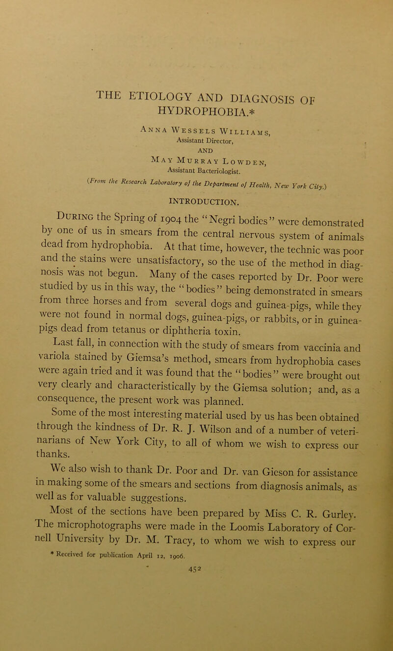 HYDROPHOBIA* Anna Wessels Williams, Assistant Director, AND May Murray Lowden, Assistant Bacteriologist. (From the Research Laboratory of the Department of Health, New York City.) INTRODUCTION. During the Spring of 1904 the “ Negri bodies » were demonstrated by one of us in smears from the central nervous system of animals dead from hydrophobia. At that time, however, the technic was poor and the stains were unsatisfactory, so the use of the method in diag- nosis was not begun. Many of the cases reported by Dr. Poor were studied by us in this way, the “bodies” being demonstrated in smears fi°m tllrce horses and from several dogs and guinea-pigs, while they were not found in normal dogs, guinea-pigs, or rabbits, or in guinea- pigs dead from tetanus or diphtheria toxin. Last fall, in connection with the study of smears from vaccinia and variola stained by Giemsa’s method, smears from hydrophobia cases were again tried and it was found that the “bodies” were brought out very clearly and characteristically by the Giemsa solution; and, as a consequence, the present work was planned. Some of the most interesting material used by us has been obtained through the kindness of Dr. R. J. Wilson and of a number of veteri- narians of New York City, to all of whom we wish to express our thanks. We also wish to thank Dr. Poor and Dr. van Gieson for assistance in making some of the smears and sections from diagnosis animals, as well as for valuable suggestions. Most of the sections have been prepared by Miss C. R. Gurley. The microphotographs were made in the Loomis Laboratory of Cor- nell University by Dr. M. Tracy, to whom we wish to express our ♦Received for publication April 12, 1906.