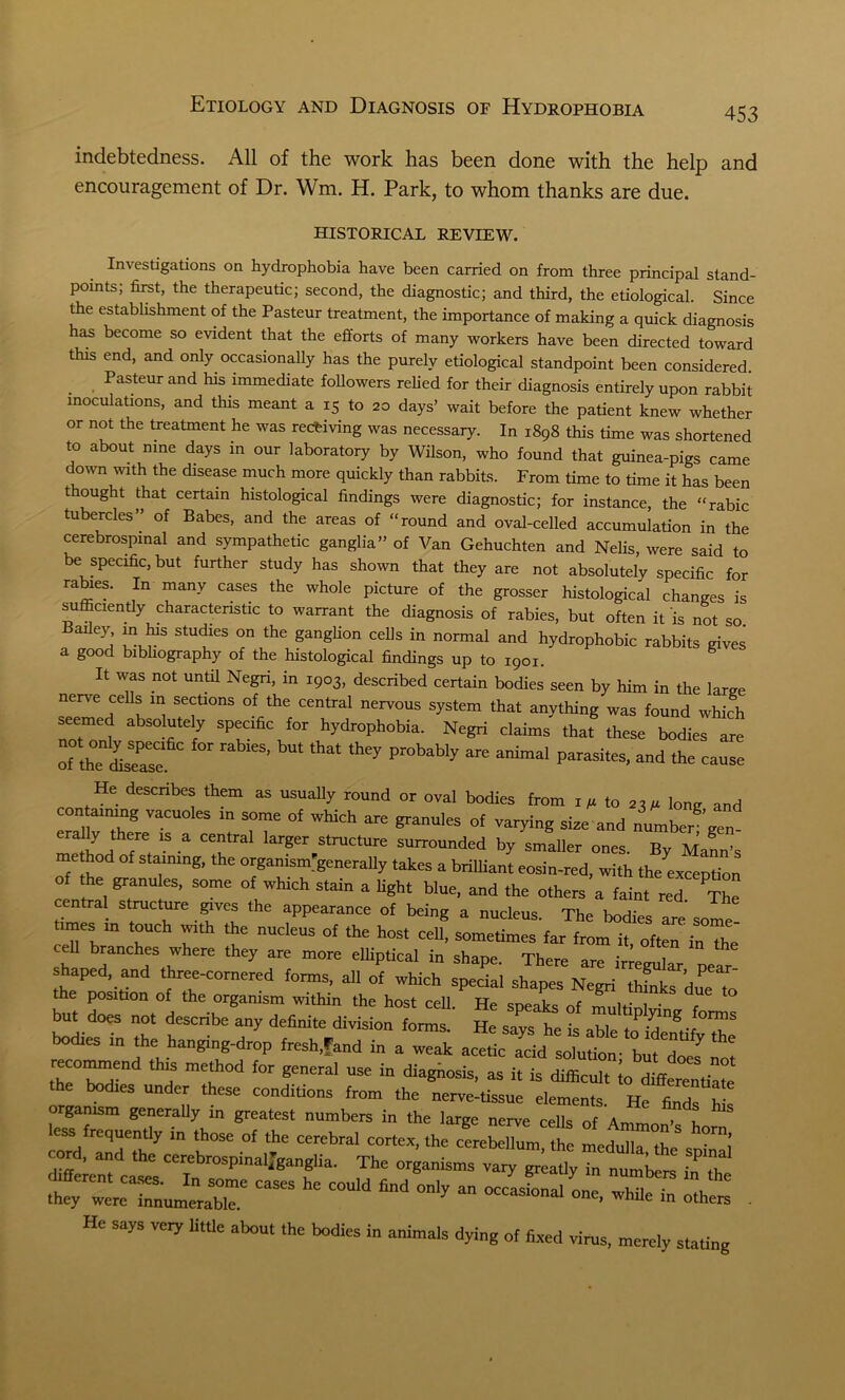 indebtedness. All of the work has been done with the help and encouragement of Dr. Wm. H. Park, to whom thanks are due. HISTORICAL REVIEW. Investigations on hydrophobia have been carried on from three principal stand- points; first, the therapeutic; second, the diagnostic; and third, the etiological. Since the establishment of the Pasteur treatment, the importance of making a quick diagnosis has become so evident that the efforts of many workers have been directed toward this end, and only occasionally has the purely etiological standpoint been considered . . PaSteur and 1113 ^mediate followers relied for their diagnosis entirely upon rabbit inoculations, and this meant a 15 to 20 days’ wait before the patient knew whether or not the treatment he was receiving was necessary. In 1898 this time was shortened to about nine days in our laboratory by Wilson, who found that guinea-pigs came down with the disease much more quickly than rabbits. From time to time it has been t ought that certain histological findings were diagnostic; for instance, the “rabic tubercles” of Babes, and the areas of “round and oval-celled accumulation in the cerebrospinal and sympathetic ganglia” of Van Gehuchten and Nelis, were said to be specific, but further study has shown that they are not absolutely specific for rabies. In many cases the whole picture of the grosser histological changes is sufficiently characteristic to warrant the diagnosis of rabies, but often it is not so eyl ;n^.1S Studles on the S^gUon cells in normal and hydrophobic rabbits gives a good bibliography of the histological findings up to 1901. It was not until Negri, in 1903, described certain bodies seen by him in the large nerve cells in sections of the central nervous system that anything was found whfoh seemed absolutely specific for hydrophobia. Negri claims that these bodies are rthTffiseasc bU‘ ‘hat 'hey Pr°bably ^ a“mal Parasites’ and “use He describes them as usually round or oval bodies from i,to!1(1 10„„ and con arnrng vacuoles rn some of which are granules of varying sire and number gen method 7', ‘S a “.r31 lar?er,StrUCture surrounded by smaller ones. By Mann’s me hod of staining, the organ,sm'generally takes a brilliant eosin-red, with the exception the granules, some of which stain a light blue, and the others a faint red The central structure gives the appearance of being a nucleus The w tunes in touch with the nucleus of the host cell, sometimes'far from it, oftaT “The cell branches where they are more elliptical in shape. There are irrevular shaped, and three-cornered forms, all of which special shapes Negri thSks dueTo the position of the organism within the host cell. He speaks of mnltiol r but does not describe any definite division forms. He says he is able to identifyZS bodies m the hanging-drop fresh,fand in a weak acetic add solution- bit doel not H mei °d for genCral USe in diaSosis’ as it is difficult o differentiate the bodies under these conditions from the nerve-tissue elements. He fi ,S? n organism generally m greatest numbers in the large nerve cells of Amm ’ n S ZirCZT m r °f ‘hC “Kbral ** cerebehumi the cord, and the cerebrospmal,ganglia. The organisms vary greatly in numbor* / , casas hc rouid “ °-iy a-—- “ ££. He says veiy little about the bodies in animals dying of fixed virus, merely staring