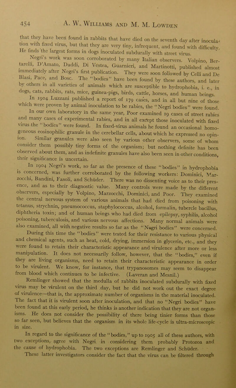 that they have been found in rabbits that have died on the seventh day after inocula^ bon with fixed virus, but that they are very tiny, infrequent, and found with difficulty He finds the largest forms in dogs inoculated subdurally with street virus. Negri s work was soon corroborated by many Italian observers. Volpino, Ber- tarelh, D’Amato, Daddi, Di Vestea, Guarnieri, and Martinotti, published almost immediately after Negri’s first publication. They were soon followed by Celli and De Blasi Pace, and Bose. The “bodies” have been found by these authors, and later by others in all varieties of animals which are susceptible to hydrophobia, i. e., in dogs, cats, rabbits, rats, mice, guinea-pigs, birds, cattle, horses, and human beings. . In 1904 Luzzani published a report of 179 cases, and in all but nine of those which were proven by animal inoculation to be rabies, the “Negri bodies” were found In our own laboratory in the same year, Poor examined 19 cases of street rabies and many cases of experimental rabies, and in all excfept those inoculated with fixed virus the “bodies” were found. In fixed-virus animals he found an occasional homo- geneous eosinophilic granule in the cerebellar cells, about which he expressed no opin- ion. Similar granules were also seen by various other observers, some of whom consider them possibly tiny forms of the organism; but nothing definite has been observed about them, and as indefinite granules have also been seen in other conditions, their significance is uncertain. In 1904 Negri’s work, so far as the presence of these “bodies” in hydrophobia is concerned, was further corroborated by the following workers: Dominici, Mar- zocchi, Bandini, Fasoli, and Schuder. There was no dissenting voice as to their pres- ence, and as to their diagnostic value. Many controls were made by the different observers, especially by Volpino, Marzocchi, Dominici, and Poor. They examined the central nervous system of various animals that had died from poisoning with tetanus, strychnin, pneumococcus, staphylococcus, alcohol, formalin, tubercle bacillus, diphtheria toxin; and of human beings who had died from epilepsy, syphilis, alcohol poisoning, tuberculosis, and various nervous affections. Many normal animals were also examined, all with negative results so far as the “Negri bodies” were concerned. During this time the “bodies” were tested for their resistance to various physical and chemical agents, such as heat, cold, drying, immersion in glycerin, etc., and they were found to retain their characteristic appearance and virulence after more or less manipulation. It does not necessarily follow, however, that the “bodies,” even if they are living organisms, need to retain their characteristic appearance in order to be virulent. We know, for instance, that trypanosomes may seem to disappear from blood which continues to be infective. (Laveran and Mesnil.) Remlinger showed that the medulla of rabbits inoculated subdurally with fixed virus may be virulent on the third day, but he did not work out the exact degree of virulence—that is, the approximate number of organisms in the material inoculated. The fact that it is virulent soon after inoculation, and that no “Negri bodies” have been found at this early period, he thinks is another indication that they are not organ- isms. He does not consider the possibility of there being tinier forms than those so far seen, but believes that the organism in its whole life-cycle is ultra-microscopic in size. In regard to the significance of the “ bodies, ” up to 1905 all of these authors, with two exceptions, agree with Negri in considering them probably Protozoa and the cause of hydrophobia. The two exceptions are Remlinger and Schuder. These latter investigators consider the fact that the virus can be filtered through
