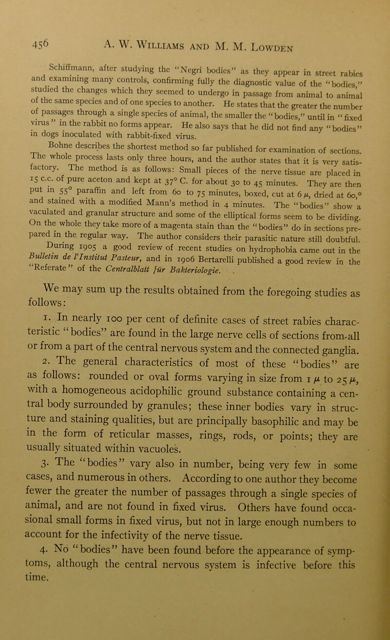 Schiffmann, after studying the “Negri bodies” as they appear in street rabies and examining many controls, confirming fully the diagnostic value of the “bodies ” studied the changes which they seemed to undergo in passage from animal to animal ot the same species and of one species to another. He states that the greater the number of passages through a single species of animal, the smaller the “bodies,” until in “ fixed virus ” in the rabbit no forms appear. He also says that he did not find any “bodies” in dogs inoculated with rabbit-fixed virus. Bohne describes the shortest method so far published for examination of sections. 1 he whole process lasts only three hours, and the author states that it is very satis- factory. The method is as follows: Small pieces of the nerve tissue are placed in 15 c.c. of pure aceton and kept at 370 C. for about 30 to 45 minutes. They are then put in 550 paraffin and left from 60 to 75 minutes, boxed, cut at 6 n, dried at 60,0 and stained with a modified Mann’s method in 4 minutes. The “bodies” show a vaculated and granular structure and some of the elliptical forms seem to be dividing. On the whole they take more of a magenta stain than the “bodies” do in sections pre- pared in the regular way. The author considers their parasitic nature still doubtful. During 1905 a good review of recent studies on hydrophobia came out in the Bulletin de VInstitut Pasteur, and in 1906 Bertarelli published a good review in the Referate of the Centralblatt fur Bakteriologie. We may sum up the results obtained from the foregoing studies as follows: 1. In nearly 100 per cent of definite cases of street rabies charac- teristic bodies ’ are found in the large nerve cells of sections from-all or from a part of the central nervous system and the connected ganglia. 2. The general characteristics of most of these “bodies” are as follows: rounded or oval forms varying in size from 1 /jl to 25 p, with a homogeneous acidophilic ground substance containing a cen- tral body surrounded by granules; these inner bodies vary in struc- ture and staining qualities, but are principally basophilic and may be in the form of reticular masses, rings, rods, or points; they are usually situated within vacuoles. 3. The ‘bodies” vary also in number, being very few in some cases, and numerous in others. According to one author they become fewer the greater the number of passages through a single species of animal, and are not found in fixed virus. Others have found occa- sional small forms in fixed virus, but not in large enough numbers to account for the infectivity of the nerve tissue. 4. No “bodies” have been found before the appearance of symp- toms, although the central nervous system is infective before this time.