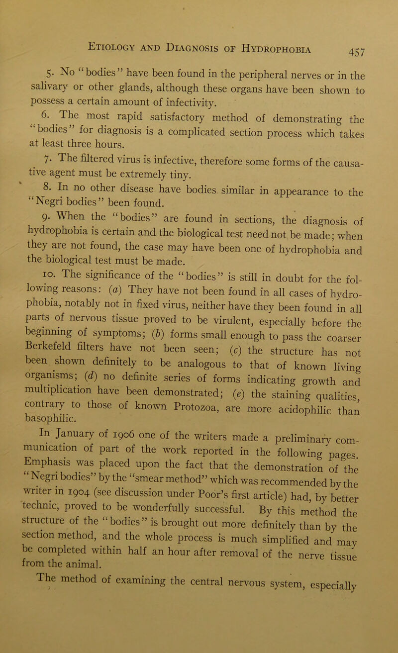 457 5. No “bodies” have been found in the peripheral nerves or in the salivary or other glands, although these organs have been shown to possess a certain amount of infectivity. 6. The most rapid satisfactory method of demonstrating the bodies ’ for diagnosis is a complicated section process which takes at least three hours. 7- The filtered virus is infective, therefore some forms of the causa- tive agent must be extremely tiny. 8. In no other disease have bodies similar in appearance to the “Negri bodies” been found. 9. When the “bodies” are found in sections, the diagnosis of hydrophobia is certain and the biological test need not be made; when they are not found, the case may have been one of hydrophobia and the biological test must be made. 10. The significance of the “bodies” is still in doubt for the fol- lowing reasons: (a) They have not been found in all cases of hydro- phobia, notably not in fixed virus, neither have they been found in all parts of nervous tissue proved to be virulent, especially before the beginning of symptoms; (b) forms small enough to pass the coarser Berkefeld filters have not been seen; (c) the structure has not been shown definitely to be analogous to that of known living organisms; (d) no definite series of forms indicating growth and multiplication have been demonstrated; (e) the staining qualities, contrary to those of known Protozoa, are more acidophilic than basophilic. In January of 1906 one of the writers made a preliminary com- munication of part of the work reported in the following pages. Emphasis was placed upon the fact that the demonstration of the “ Negri bodies” by the “smear method” which was recommended by the writer in 1904 (see discussion under Poor’s first article) had, by better technic, proved to be wonderfully successful. By this method the structure of the “bodies” is brought out more definitely than by the section method, and the whole process is much simplified and may be completed within half an hour after removal of the nerve tissue from the animal. The method of examining the central nervous system, especially