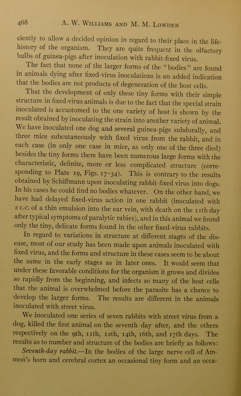 ciently to allow a decided opinion in regard to their place in the life- history of the organism. They are quite frequent in the olfactory bulbs of guinea-pigs after inoculation with rabbit-fixed virus. The fact that none of the larger forms of the “bodies” are found in animals dying after fixed-virus inoculations is an added indication that the bodies are not products of degeneration of the host cells. That the development of only these tiny forms with their simple structure in fixed-virus animals is due to the fact that the special strain inoculated is accustomed to the one variety of host is shown by the result obtained by inoculating the strain into another variety of animal. \\ e have inoculated one dog and several guinea-pigs subdurally, and three mice subcutaneously with fixed virus from the rabbit, and in each case (in only one case in mice, as only one of the three died) besides the tiny forms there have been numerous large forms with the characteristic, definite, more or less complicated structure (corre- sponding to Plate 19, Figs. 17-34). This is contrary to the results obtained by Schiffmann upon inoculating rabbit-fixed virus into dogs. In his cases he could find no bodies whatever. On the other hand, we have had delayed fixed-virus action in one rabbit (inoculated with 2 c.c. of a thin emulsion into the ear vein, with death on the nth day after typical symptoms of paralytic rabies), and in this animal we found only the tiny, delicate forms found in the other fixed-virus rabbits. In regard to variations in structure at different stages of the dis- ease, most of our study has been made upon animals inoculated with fixed virus, and the forms and structure in these cases seem to be about the same in the early stages as in later ones. It would seem that under these favorable conditions for the organism it grows and divides so rapidly from the beginning, and infects so many of the host cells that the animal is overwhelmed before the parasite has a chance to develop the larger forms. The results are different in the animals inoculated with street virus. We inoculated one series of seven rabbits with street virus from a dog, killed the first animal on the seventh day after, and the others respectively on the 9th, nth, 12th, 14th, 16th, and 17th days. The results as to number and structure of the bodies are briefly as follows: Seventh-day rabbit.—In the bodies of the large nerve cell of Am- mon’s horn and cerebral cortex an occasional tiny form and an occa-