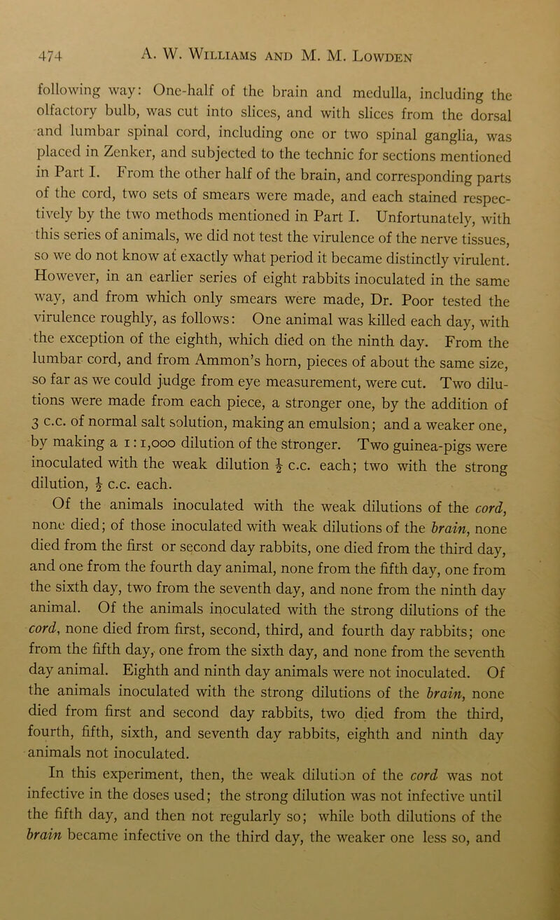 following way: One-half of the brain and medulla, including the olfactory bulb, was cut into slices, and with slices from the dorsal and lumbar spinal cord, including one or two spinal ganglia, was placed in Zenker, and subjected to the technic for sections mentioned in Part I. From the other half of the brain, and corresponding parts of the cord, two sets of smears were made, and each stained respec- tively by the two methods mentioned in Part I. Unfortunately, with this series of animals, we did not test the virulence of the nerve tissues, so we do not know at exactly what period it became distinctly virulent. However, in an earlier series of eight rabbits inoculated in the same way, and from which only smears were made, Dr. Poor tested the virulence roughly, as follows: One animal was killed each day, with the exception of the eighth, which died on the ninth day. From the lumbar cord, and from Ammon’s horn, pieces of about the same size, so far as we could judge from eye measurement, were cut. Two dilu- tions were made from each piece, a stronger one, by the addition of 3 c.c. of normal salt solution, making an emulsion; and a weaker one, by making a i: 1,000 dilution of the stronger. Two guinea-pigs were inoculated with the weak dilution \ c.c. each; two with the strong dilution, | c.c. each. Of the animals inoculated with the weak dilutions of the cord, none died; of those inoculated with weak dilutions of the brain, none died from the first or second day rabbits, one died from the third day, and one from the fourth day animal, none from the fifth day, one from the sixth day, two from the seventh day, and none from the ninth day animal. Of the animals inoculated with the strong dilutions of the cord, none died from first, second, third, and fourth day rabbits; one from the fifth day, one from the sixth day, and none from the seventh day animal. Eighth and ninth day animals were not inoculated. Of the animals inoculated with the strong dilutions of the brain, none died from first and second day rabbits, two died from the third, fourth, fifth, sixth, and seventh day rabbits, eighth and ninth day animals not inoculated. In this experiment, then, the weak dilution of the cord was not infective in the doses used; the strong dilution was not infective until the fifth day, and then not regularly so; while both dilutions of the brain became infective on the third day, the weaker one less so, and