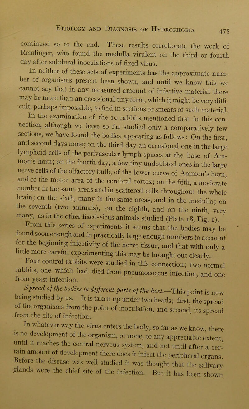 475 continued so to the end. These results corroborate the work of Remlinger, who found the medulla virulent on the third or fourth day after subdural inoculations of fixed virus. In neither of these sets of experiments has the approximate num- ber of organisms present been shown, and until we know this we cannot say that in any measured amount of infective material there may be more than an occasional tiny form, which it might be very diffi- cult, perhaps impossible, to find in sections or smears of such material. In the examination of the io rabbits mentioned first in this con- nection, although we have so far studied only a comparatively few sections, we have found the bodies appearing as follows: On the first, and second days none; on the third day an occasional one in the large lymphoid cells of the perivascular lymph spaces at the base of Am- mon’s horn; on the fourth day, a few tiny undoubted ones in the large nen e cells of the olfactory bulb, of the lower curve of Ammon’s horn, and of the motor area of the cerebral cortex; on the fifth, a moderate number in the same areas and in scattered cells throughout the whole brain, on the sixth, many in the same areas, and in the medulla; on the seventh (two animals), on the eighth, and on the ninth, very many, as in the other fixed-virus animals studied (Plate 18, Fig. i). From this series of experiments it seems that the bodies may be found soon enough and in practically large enough numbers to account or the beginning mfectivity of the nerve tissue, and that with only a little more careful experimenting this may be brought out clearly. Four control rabbits were studied in this connection; two normal rabbits, one which had died from pneumococcus infection, and one from yeast infection. Spread of the bodies to different parts of the host—This point is now being studied by us. It is taken up under two heads; first, the spread of the organisms from the point of inoculation, and second, its spread from the site of infection. In whatever way the virus enters the body, so far as we know, there is no development of the organism, or none, to any appreciable extent, until it reaches the central nervous system, and not until after a cer- tain amount of development there does it infect the peripheral organs Before the disease was well studied it was thought that the salivary g ands were the chief site of the infection. But it has been shown