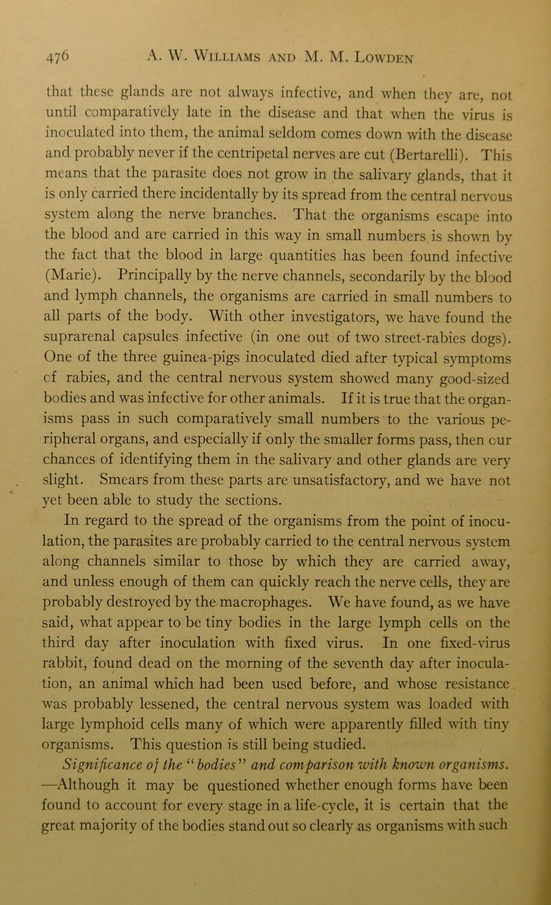that these glands are not always infective, and when they are, not until comparatively late in the disease and that when the virus is inoculated into them, the animal seldom comes down with the disease and probably never if the centripetal nerves are cut (Bertarelli). This means that the parasite does not grow in the salivary glands, that it is only carried there incidentally by its spread from the central nervous system along the nerve branches. That the organisms escape into the blood and are carried in this way in small numbers, is shown by the fact that the blood in large quantities has been found infective (Marie). Principally by the nerve channels, secondarily by the blood and lymph channels, the organisms are carried in small numbers to all parts of the body. With other investigators, we have found the suprarenal capsules infective (in one out of two street-rabies dogs). One of the three guinea-pigs inoculated died after typical symptoms cf rabies, and the central nervous system showed many good-sized bodies and was infective for other animals. If it is true that the organ- isms pass in such comparatively small numbers to the various pe- ripheral organs, and especially if only the smaller forms pass, then cur chances of identifying them in the salivary and other glands are very slight. Smears from these parts are unsatisfactory, and we have not yet been able to study the sections. In regard to the spread of the organisms from the point of inocu- lation, the parasites are probably carried to the central nervous system along channels similar to those by which they are carried away, and unless enough of them can quickly reach the nerve cells, they are probably destroyed by the macrophages. We have found, as we have said, what appear to be tiny bodies in the large lymph cells on the third day after inoculation with fixed virus. In one fixed-virus rabbit, found dead on the morning of the seventh day after inocula- tion, an animal which had been used before, and whose resistance was probably lessened, the central nervous system was loaded with large lymphoid cells many of which were apparently filled with tiny organisms. This question is still being studied. Significance oj the “ bodies ” and comparison with known organisms. —Although it may be questioned whether enough forms have been found to account for every stage in a life-cycle, it is certain that the great majority of the bodies stand out so clearly as organisms with such